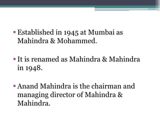  Established in 1945 at Mumbai as
Mahindra & Mohammed.
 It is renamed as Mahindra & Mahindra
in 1948.
 Anand Mahindra is the chairman and
managing director of Mahindra &
Mahindra.
 
