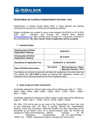 RECRUITMENT OF CLERKS & PROBATIONARY OFFICERS - 2010


Federal Bank, a leading Private Sector Bank is hiring talented and aspiring
individuals for the post of (1) Clerks & (2) Probationary Officers.

Eligible candidates are advised to apply online between 30.09.2010 to 20.10.2010
(both    days       inclusive)  only   through    the  Federal Bank website
www.federalbank.co.in after carefully going through the instructions contained in
this advertisement. No other means/ mode of application will be accepted.


   1. Important Dates

Opening date of Online
                                                        30.09.2010
Registration Gateway
Closing date of Online
                                                        20.10.2010
Registration Gateway

Remittance of Application Fee                   28.09.2010 to 20.10.2010

                                         05.12.2010       Morning Session: Clerks
Date of Written Examination
                                                          Afternoon Session : PO’s
Candidates are advised to download call letters for appearing in the written test from
the website from 22.11.2010 onwards by entering their registration number and
password which will be generated at the time of applying online.



   2. Scale of pay and other emoluments

Candidates selected for Clerical cadre posts will be offered pay scale of ` 7200 –
400/3 – 8400 – 500/3 – 9900 – 600/4 – 12300 – 700/7 – 17200 – 1300/1 – 18500 –
800 /1 – 19300.

Candidates selected for Probationary Officer (Scale I) cadre posts will be offered pay
scale of ` 14500 – 600 /7 – 18700 – 700 /2 – 20100 – 800/7 – 25700.

DA, HRA, CCA will be paid as per rules of the Federal Bank in force from time
to time depending upon the place of posting. Medical Aid, Hospitalisation
Scheme, Leave fare concession, retirement benefits and other perquisites will be
admissible as per Bank’s rules. On a cost-to-company basis, the monthly pay
package for Clerks and Probationary Officers            including        all the
             allowances           and perquisites       will be approximately `
18000/- and ` 45000/- respectively subject to changes from time to time.
 