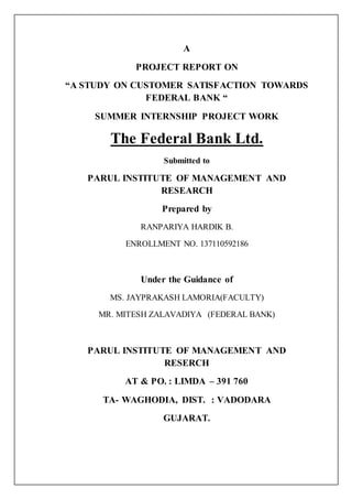 A
PROJECT REPORT ON
“A STUDY ON CUSTOMER SATISFACTION TOWARDS
FEDERAL BANK “
SUMMER INTERNSHIP PROJECT WORK
The Federal Bank Ltd.
Submitted to
PARUL INSTITUTE OF MANAGEMENT AND
RESEARCH
Prepared by
RANPARIYA HARDIK B.
ENROLLMENT NO. 137110592186
Under the Guidance of
MS. JAYPRAKASH LAMORIA(FACULTY)
MR. MITESH ZALAVADIYA (FEDERAL BANK)
PARUL INSTITUTE OF MANAGEMENT AND
RESERCH
AT & PO. : LIMDA – 391 760
TA- WAGHODIA, DIST. : VADODARA
GUJARAT.
 