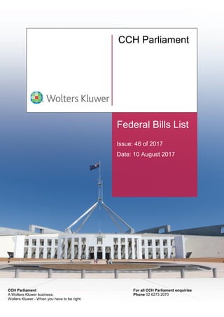 Federal Bills List
Issue: 46 of 2017
Date: 10 August 2017
CCH Parliament
For all CCH Parliament enquiries
Phone 02 6273 2070
CCH Parliament
A Wolters Kluwer business.
Wolters Kluwer - When you have to be right.
 