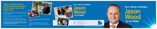 Jason
Wood
Jason
Wood
Your Liberal candidate...
Your Liberal candidate...
for La Trobe
for La Trobe
Authorised by Damien Mantach, 104 Exhibition St, Melbourne.
Printed by Melbourne Mailing, 160 Fulham Rd, Fairfield. OCT 2012
Post	 PO Box 96, Officer 3809
Phone	 0400 850 870
Email	 jason.wood@vic.liberal.org.au
Web	 www.liberal.org.au
Jason has lived in the local area for more than 40 years. As an active
member of the local community, Jason understands the concerns and
needs of local residents.
Jason is a Detective Senior Sergeant in the Victoria Police, and, along
with his wife Judy, owns a successful online business.
As the Member for La Trobe from 2004 to 2010, Jason was able to
secure major infrastructure and investment for the local community.
He ensured the residents of La Trobe had a strong voice in Canberra.
Jason will use his experience to get things done locally – to help
families deal with the rising cost of living, to provide job security
and to deliver better frontline services.
With an extensive background in law enforcement, Jason understands
Jason’s experience and
proven track record shows
that he knows how to get
things done.
the importance of strong local communities that provide a safe
and appealing environment for families and individuals to live
and work.
As your Liberal candidate Jason is part of the team that is
committed to restoring a strong national economy, building
stronger local communities and helping individuals and families
get ahead.
 