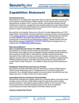 4162425-111760Capabilities Statement General Overview SecureWorks is an independent Information Security Services Provider, focused solely on the delivery of best-of-breed, FISMA compliant, vendor-neutral security services. Recognized as a leader in the IT security industry, SecureWorks provides security infrastructure monitoring, management and consulting offerings to help Federal Clients reduce risk to assets and defend against the ongoing threat to networks and systems present in today’s internetworked environment. SecureWorks is the leading “Security as a Service” provider safeguarding over 2,700 organizations. SecureWorks, focuses exclusively on security services, and is positioned in the Leader's Quadrant in Gartner's Magic Quadrant for Managed Security Services Providers (MSSPs). We protect SecureWorks clients through a combination of a purpose-built, on-demand Security Management platform, applied research from the SecureWorks Counter Threat Unit™ and 24x7 monitoring and management by an analysis team of SANS GIAC-certified experts. Why SecureWorks? Gain a Trusted Security Partner for FISMA Compliance SecureWorks is a vendor neutral provider focused solely on securing critical assets. SecureWorks data collection and unparalleled reporting capability provide assistance with compliance to NIST 800-53. SecureWorks’ certified, experienced Security Operations Center staff serves as an extension of agency security teams, providing objective security advice and unlimited consultation. And, in addition to supporting the FISMA compliance process, Information Security Services from SecureWorks will provide “Best In Class Protection”  as it relates to Cyber-Security while lowering your costs. Established Federal Government Service Provider  SecureWorks provides Information Security Services to a variety of federal agency clients through relationships with IT management and IT security focused prime contractors. As a validated federal supplier and subcontractor, SecureWorks can fully deploy services in a matter of days from contract award.  Unparalleled Internal and External Threat Visibility SecureWorks leverages the visibility gained from monitoring billions of security events everyday across more than 2,000 clients located throughout the world to deliver proactive protection. SecureWorks global visibility enables its CTU (Counter Threat Unit) research team to identify emerging threats as they arise and establish countermeasures to keep critical agency information assets secured. Industry-Leading Client Portal With robust security and compliance reporting capabilities, the SecureWorks Portal is recognized by industry analysts and clients alike as the premier client portal in the marketplace. The Portal provides comprehensive enterprise security vision and service transparency, facilitating the partnership required for effective threat and vulnerability management. The Portal is a powerful yet easy-to-use feature of SecureWorks’ services that delivers tremendous value to agency security teams by providing comprehensive reporting and compliance data and visibility to security events and incidents. Integrated and Advanced Technology Platform SecureWorks proprietary, purpose-built Sherlock Security Management Platform enables services to be tailored to specific agency requirements. Sherlock has tremendous scalability, processing billions of security events every day across the SecureWorks client base. Capable of monitoring virtually any security technology or critical information asset, the Platform provides SecureWorks’ Security Analysts with maximum security context for full, in-depth analysis while virtually eliminating false positives. Services Overview Professional Services SecureWorks' Professional Services provide expertise and analysis to help IT security managers to improve the agency’s security posture, facilitate compliance, and improve operational efficiency. With deep experience in industry regulations and standards, SecureWorks’ security professionals identify risk to prepare for a favorable audit of agency IT security controls. SecureWorks’ Professional Services include: Compliance: FISMA, SOX, NERC CIP, NISPOM Risk Assessment Penetration Testing Incident Handling and Forensics Web Application Testing Business Impact Analysis Policy Development SIM On-Demand SecureWorks’ SIM On-Demand Service allows organizations to attain all the benefits of traditional SIM software, without experiencing any of the drawbacks. SecureWorks’ SIM On-Demand Service delivers event aggregation, correlation and reporting “in-the-cloud,” requiring no lengthy software implementations. The SIM On-Demand service can be up and running in a matter of days, immediately presenting your agency’s IT security team with actionable information, a consolidated view of the security status of critical assets and on-demand compliance reports via the secure web-based SecureWorks Portal. Service features include: Rapid implementation and no management overhead Vendor neutral, infrastructure-wide event aggregation and advanced correlation Asset classification, remediation workflow and 24x7 access to SecureWorks’ security experts On-demand security and compliance reports through the SecureWorks real-time client Portal Security Monitoring SecureWorks’ Security Monitoring Service provides 24x7x365 vigilance over your agency’s critical information assets. SecureWorks’ Security Analysts will monitor, analyze and respond to security events from security devices, network infrastructure, servers, databases, applications or any other critical information asset in real-time. Service features: Expert analysis by SecureWorks’ 100% GIAC certified team of Security Analysts Vendor neutral, infrastructure-wide coverage Real-time, 24x7 monitoring, correlation and incident response On-demand security and compliance reports through the SecureWorks real-time client Portal SecureWorks recommends the Security Monitoring service for all critical security or information assets that require 24x7x365 monitoring by experienced security professionals.  This may include firewalls, IDS/IPS, VPNs, routers, web servers, databases, applications and any other high-value asset.  SecureWorks can monitor virtually any security device or critical information asset and perform full correlation and analysis across the agency’s enterprise systems to detect threats to assets. Managed Network Intrusion Detection/Prevention  SecureWorks provides 24x7x365 monitoring and full lifecycle management of your agency’s IDS/IPS infrastructure. SecureWorks provides proactive management and real-time security event monitoring and analysis across the Network Intrusion Prevention and Detection infrastructure. SecureWorks’ award-winning Managed Network Intrusion Prevention and Detection Service can support the agency’s current and future best-of-breed environment, as well as provide superior protection in a cost-effective technology and service bundle. This service is delivered in a co-managed fashion, where the agency’s IT security management team retains ownership and administrative access to the devices while SecureWorks performs all management and monitoring activities. Features of this service include:  24x7x365 real-time monitoring by 100% GIAC certified security experts Real-time blocking of malicious Internet activity before compromise Proactive administration, signature tuning and maintenance Countermeasure deployment based on SecureWorks’ industry-leading threat visibility On-demand security, board-level and compliance reports  Managed Firewall  SecureWorks provides 24x7x365 management and monitoring of your agency’s firewall and gateway appliance infrastructure. SecureWorks’ experts provide scoping, deployment, policy configuration and ongoing management of supported firewall devices. SecureWorks’ managed firewall and VPN services provide the 24x7 expertise needed to enhance the agency’s security posture, improve operational efficiency and reduce the costs associated with implementing and maintaining firewall and VPN devices. Managed Firewall service is delivered in a co-managed fashion where the agency’s IT security management team retains ownership and administrative rights to the devices. This service includes:    Site assessment and firewall policy design Firewall installation, configuration and maintenance Total lifecycle management including performance and troubleshooting 24x7 firewall monitoring to detect known and unknown threats Concise easy to understand reporting Managed Host Intrusion Prevention SecureWorks’ Managed Host Intrusion Prevention Service protects your agency’s network from attacks that can damage applications, data, or the underlying operating system. This service delivers protection at the host level by blocking behavior that signals malicious activity. This service includes: Real-time behavior-based attack blocking Protection against attacks that bypass perimeter security Policy set management, automatic updates and all other maintenance 24x7x365 real-time monitoring and response Comprehensive reporting Vulnerability Scanning SecureWorks' Vulnerability Scanning Service identifies exposures and weak spots within your agency’s network through powerful internal and external scanning. As a client-driven service, IT security managers have full control of scanning parameters and scheduling through the SecureWorks Portal. Service features include: Internal and external scanning  Scanning of all 65,000 ports (not just the first 16,000) Prioritized remediation and trending information On-demand security and compliance reports Threat Intelligence SecureWorks' Threat Intelligence delivers early warnings about emerging threats and actionable security intelligence tailored to your agency’s environment, providing more time to protect critical assets. The industry-leading SecureWorks CTU aggregates threats and vulnerabilities, accurately assesses severity levels and provides IT security managers with the steps needed to remediate these issues before they impact the agency’s IT environment.  The threat intelligence service streamlines the vulnerability research and security intelligence process in order to provide clients with more time to protect their critical information assets. Service features include: Actionable information tailored to the agency’s environment  Early warnings to emerging threats  Clear, concise threat and vulnerability analyses  Remediation information  Unlimited consultation with SecureWorks’ industry recognized security researchers  Purchasing Information Contact for all Federal agency and Contractor inquiries: Justin DuHaime Director, Business Development, Federal Government (202) 903-0088 jduhaime@secureworks.com 