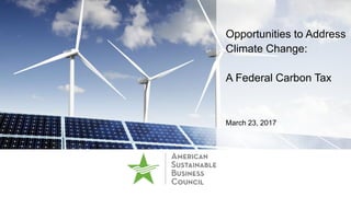Opportunities to Address
Climate Change:
A Federal Carbon Tax
March 23, 2017
 