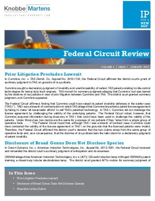 Federal Circuit Review
                                                                               VOLUME 3 | ISSUE 1 JANUARY 2013


Prior Litigation Precludes Lawsuit
In Cummins, Inc. v. TAS Distrib. Co., Appeal No. 2010-1134, the Federal Circuit affirmed the district court’s grant of
summary judgment to TAS on grounds of res judicata.

Cummins sought a declaratory judgment of invalidity and unenforceability of certain TAS patents relating to idle-control
technologies for heavy-duty truck engines. TAS moved for summary judgment alleging that Cummins’ suit was barred
by the doctrine of res judicata in view of prior litigation between Cummins and TAS. The district court granted summary
judgment, and Cummins appealed.

The Federal Circuit affirmed, finding that Cummins could have raised its patent invalidity defenses in the earlier case
(“TAS I”). TAS I was a breach of contract action in which TAS alleged that Cummins breached a patent license agreement
by failing to make “all reasonable efforts” to sell TAS’s patented technology. In TAS I, Cummins did not challenge the
license agreement by challenging the validity of the underlying patents. The Federal Circuit noted, however, that
Cummins acquired information during discovery in TAS I that could have been used to challenge the validity of the
patents. Under Illinois law, two claims are the same for purposes of res judicata if they “arise from a single group of
operative facts . . . .” The Federal Circuit found that, although TAS I was a breach of contract case, Cummins could
have contested the validity of the license agreement in TAS I on the grounds that the licensed patents were invalid.
Therefore, the Federal Circuit affirmed the district court’s decision that the two claims arose from the same group of
operative facts and, as a consequence, that the doctrine of res judicata bars the later claim for a declaratory judgment
of patent invalidity.

Disclosure of Broad Genus Does Not Disclose Species
In Osram Sylvania, Inc. v. American Induction Technologies, Inc., Appeal No. 2012-1091, the Federal Circuit reversed
and remanded the district court’s summary judgment of anticipation and obviousness.

OSRAM alleged that American Induction Technologies, Inc.’s (AITI) 120-watt induction lamp infringed OSRAM’s patent
claiming a closed-loop tubular electrodeless lamp. The district court granted AITI’s motion for summary judgment of



   In This Issue
       •	   Prior Litigation Precludes Lawsuit
       •	   Disclosure of Broad Genus Does Not Disclose Species

       •	   Preamble Limits Claims
       	
 