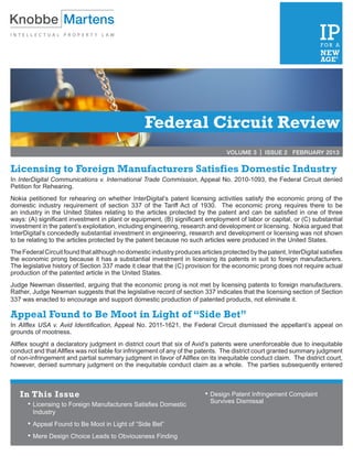 Federal Circuit Review
                                                                                  VOLUME 3 | ISSUE 2 FEBRUARY 2013


Licensing to Foreign Manufacturers Satisfies Domestic Industry
In InterDigital Communications v. International Trade Commission, Appeal No. 2010-1093, the Federal Circuit denied
Petition for Rehearing.
Nokia petitioned for rehearing on whether InterDigital’s patent licensing activities satisfy the economic prong of the
domestic industry requirement of section 337 of the Tariff Act of 1930. The economic prong requires there to be
an industry in the United States relating to the articles protected by the patent and can be satisfied in one of three
ways: (A) significant investment in plant or equipment, (B) significant employment of labor or capital, or (C) substantial
investment in the patent’s exploitation, including engineering, research and development or licensing. Nokia argued that
InterDigital’s concededly substantial investment in engineering, research and development or licensing was not shown
to be relating to the articles protected by the patent because no such articles were produced in the United States.
The Federal Circuit found that although no domestic industry produces articles protected by the patent, InterDigital satisfies
the economic prong because it has a substantial investment in licensing its patents in suit to foreign manufacturers.
The legislative history of Section 337 made it clear that the (C) provision for the economic prong does not require actual
production of the patented article in the United States.
Judge Newman dissented, arguing that the economic prong is not met by licensing patents to foreign manufacturers.
Rather, Judge Newman suggests that the legislative record of section 337 indicates that the licensing section of Section
337 was enacted to encourage and support domestic production of patented products, not eliminate it.

Appeal Found to Be Moot in Light of “Side Bet”
In Allflex USA v. Avid Identification, Appeal No. 2011-1621, the Federal Circuit dismissed the appellant’s appeal on
grounds of mootness.
Allflex sought a declaratory judgment in district court that six of Avid’s patents were unenforceable due to inequitable
conduct and that Allflex was not liable for infringement of any of the patents. The district court granted summary judgment
of non-infringement and partial summary judgment in favor of Allflex on its inequitable conduct claim. The district court,
however, denied summary judgment on the inequitable conduct claim as a whole. The parties subsequently entered



   In This Issue                                                         •	Design Patent Infringement Complaint
                                                                           Survives Dismissal
      •	Licensing to Foreign Manufacturers Satisfies Domestic
        Industry
      •	Appeal Found to Be Moot in Light of “Side Bet”
      •	Mere Design Choice Leads to Obviousness Finding
 