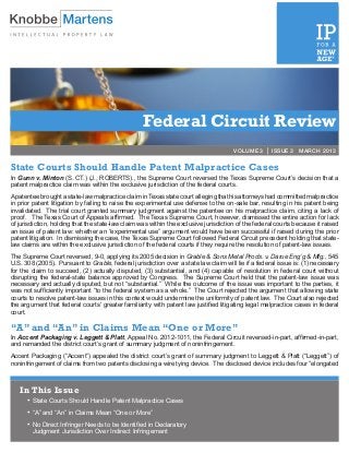 Federal Circuit Review
                                                                                      VOLUME 3 | ISSUE 3 MARCH 2013


State Courts Should Handle Patent Malpractice Cases
In Gunn v. Minton (S. CT.) (J., ROBERTS)., the Supreme Court reversed the Texas Supreme Court’s decision that a
patent malpractice claim was within the exclusive jurisdiction of the federal courts.
A patentee brought a state-law malpractice claim in Texas state court alleging that his attorneys had committed malpractice
in prior patent litigation by failing to raise the experimental use defense to the on-sale bar, resulting in his patent being
invalidated. The trial court granted summary judgment against the patentee on his malpractice claim, citing a lack of
proof. The Texas Court of Appeals affirmed. The Texas Supreme Court, however, dismissed the entire action for lack
of jurisdiction, holding that the state-law claim was within the exclusive jurisdiction of the federal courts because it raised
an issue of patent law: whether an “experimental use” argument would have been successful if raised during the prior
patent litigation. In dismissing the case, the Texas Supreme Court followed Federal Circuit precedent holding that state-
law claims are within the exclusive jurisdiction of the federal courts if they require the resolution of patent-law issues.
The Supreme Court reversed, 9-0, applying its 2005 decision in Grable & Sons Metal Prods. v. Darue Eng’g & Mfg., 545
U.S. 308 (2005). Pursuant to Grable, federal jurisdiction over a state law claim will lie if a federal issue is: (1) necessary
for the claim to succeed, (2) actually disputed, (3) substantial, and (4) capable of resolution in federal court without
disrupting the federal-state balance approved by Congress. The Supreme Court held that the patent-law issue was
necessary and actually disputed, but not “substantial.” While the outcome of the issue was important to the parties, it
was not sufficiently important “to the federal system as a whole.” The Court rejected the argument that allowing state
courts to resolve patent-law issues in this context would undermine the uniformity of patent law. The Court also rejected
the argument that federal courts’ greater familiarity with patent law justified litigating legal malpractice cases in federal
court.

“A” and “An” in Claims Mean “One or More”
In Accent Packaging v. Leggett & Platt, Appeal No. 2012-1011, the Federal Circuit reversed-in-part, affirmed-in-part,
and remanded the district court’s grant of summary judgment of noninfringement.
Accent Packaging (“Accent”) appealed the district court’s grant of summary judgment to Leggett & Platt (“Leggett”) of
noninfringement of claims from two patents disclosing a wire tying device. The disclosed device includes four “elongated



   In This Issue
      •	State Courts Should Handle Patent Malpractice Cases
      •	“A” and “An” in Claims Mean “One or More”
      •	No Direct Infringer Needs to be Identified in Declaratory
        Judgment Jurisdiction Over Indirect Infringement
 