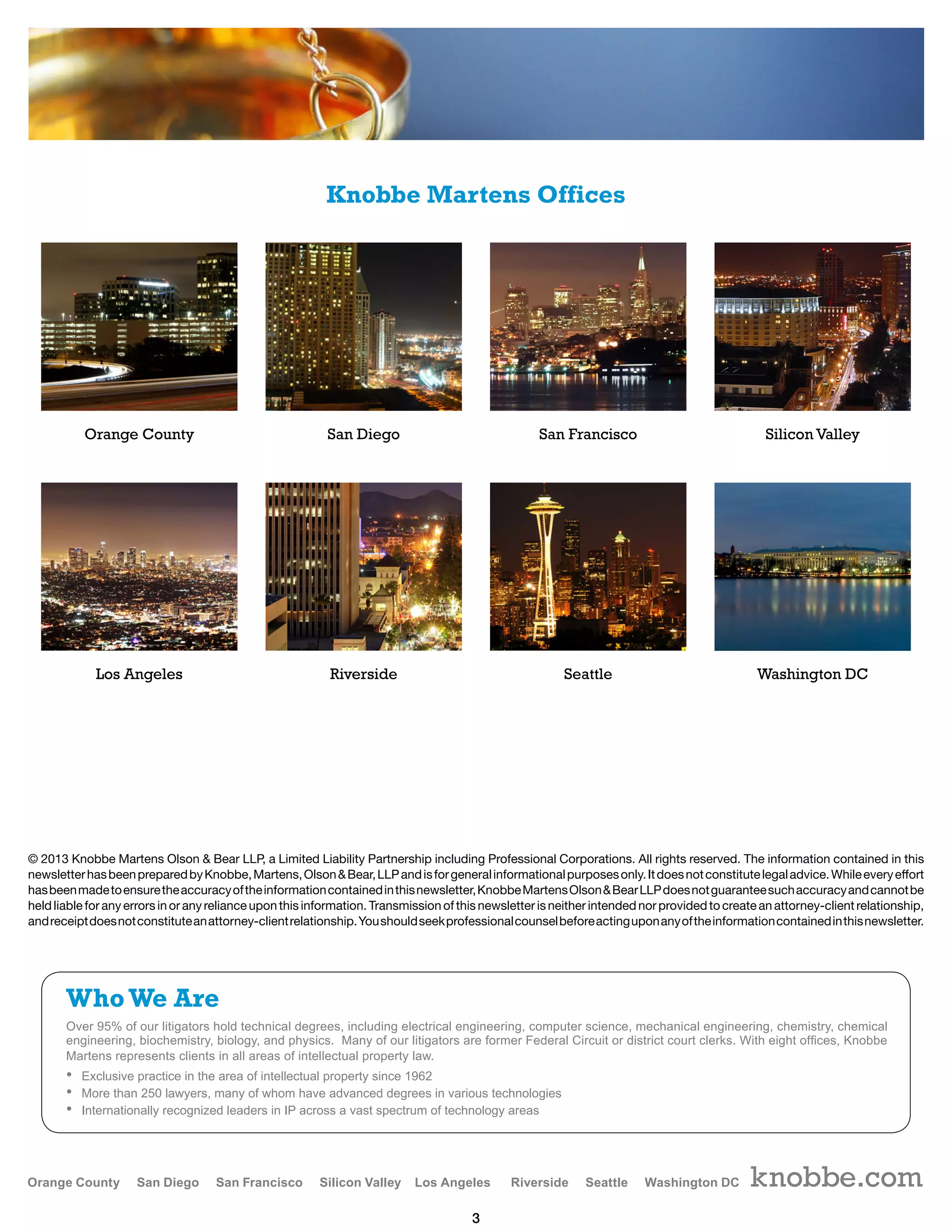 3
Over 95% of our litigators hold technical degrees, including electrical engineering, computer science, mechanical engineering, chemistry, chemical
engineering, biochemistry, biology, and physics. Many of our litigators are former Federal Circuit or district court clerks. With eight offices, Knobbe
Martens represents clients in all areas of intellectual property law.
• Exclusive practice in the area of intellectual property since 1962
• More than 250 lawyers, many of whom have advanced degrees in various technologies
• Internationally recognized leaders in IP across a vast spectrum of technology areas
WhoWe Are
© 2013 Knobbe Martens Olson  Bear LLP, a Limited Liability Partnership including Professional Corporations. All rights reserved. The information contained in this
newsletterhasbeenpreparedbyKnobbe,Martens,OlsonBear,LLPandisforgeneralinformationalpurposesonly.Itdoesnotconstitutelegaladvice.Whileeveryeffort
hasbeenmadetoensuretheaccuracyoftheinformationcontainedinthisnewsletter,KnobbeMartensOlsonBearLLPdoesnotguaranteesuchaccuracyandcannotbe
held liable for any errors in or any reliance upon this information. Transmission of this newsletter is neither intended nor provided to create an attorney-client relationship,
andreceiptdoesnotconstituteanattorney-clientrelationship.Youshouldseekprofessionalcounselbeforeactinguponanyoftheinformationcontainedinthisnewsletter.
knobbe.com
Orange County
Los Angeles
San Diego
Riverside
San Francisco
Seattle
Silicon Valley
Washington DC
Knobbe Martens Offices
 