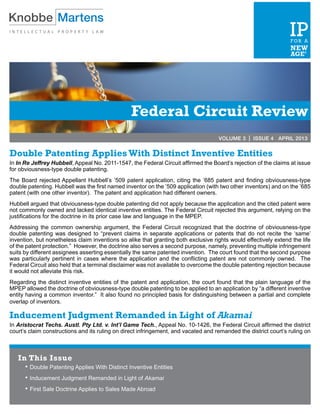 Federal Circuit Review
VOLUME 3 | ISSUE 4 APRIL 2013
Double Patenting Applies With Distinct Inventive Entities
In In Re Jeffrey Hubbell, Appeal No. 2011-1547, the Federal Circuit affirmed the Board’s rejection of the claims at issue
for obviousness-type double patenting.
The Board rejected Appellant Hubbell’s ’509 patent application, citing the ’685 patent and finding obviousness-type
double patenting. Hubbell was the first named inventor on the ’509 application (with two other inventors) and on the ’685
patent (with one other inventor). The patent and application had different owners.
Hubbell argued that obviousness-type double patenting did not apply because the application and the cited patent were
not commonly owned and lacked identical inventive entities. The Federal Circuit rejected this argument, relying on the
justifications for the doctrine in its prior case law and language in the MPEP.
Addressing the common ownership argument, the Federal Circuit recognized that the doctrine of obviousness-type
double patenting was designed to “prevent claims in separate applications or patents that do not recite the ‘same’
invention, but nonetheless claim inventions so alike that granting both exclusive rights would effectively extend the life
of the patent protection.” However, the doctrine also serves a second purpose, namely, preventing multiple infringement
suits by different assignees asserting essentially the same patented invention. The court found that the second purpose
was particularly pertinent in cases where the application and the conflicting patent are not commonly owned. The
Federal Circuit also held that a terminal disclaimer was not available to overcome the double patenting rejection because
it would not alleviate this risk.
Regarding the distinct inventive entities of the patent and application, the court found that the plain language of the
MPEP allowed the doctrine of obviousness-type double patenting to be applied to an application by “a different inventive
entity having a common inventor.” It also found no principled basis for distinguishing between a partial and complete
overlap of inventors.
Inducement Judgment Remanded in Light of Akamai
In Aristocrat Techs. Austl. Pty Ltd. v. Int’l Game Tech., Appeal No. 10-1426, the Federal Circuit affirmed the district
court’s claim constructions and its ruling on direct infringement, and vacated and remanded the district court’s ruling on
In This Issue
•	Double Patenting Applies With Distinct Inventive Entities
•	Inducement Judgment Remanded in Light of Akamai
•	First Sale Doctrine Applies to Sales Made Abroad
 