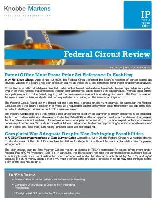 Federal Circuit Review
VOLUME 3 | ISSUE 5 MAY 2013
Patent Office Must Prove Prior Art Reference Is Enabling
In In Re Steve Morsa, Appeal No. 12-1609, the Federal Circuit affirmed the Board’s rejection of certain claims as
obvious, vacated the Board’s rejection of certain claims as anticipated, and remanded for a proper enablement analysis.
Morsa filed several hundred claims directed to a benefits information database, two of which were rejected as anticipated
by a short press release that announced the launch of an Internet-based benefit database product. Morsa appealed the
anticipation rejection to the Board, arguing that the press release was not an enabling disclosure. The Board sustained
the rejection and subsequently denied two requests for a rehearing on the issue of anticipation.
The Federal Circuit found that the Board had not performed a proper enablement analysis. In particular, the Federal
Circuit rejected the Board’s position that Morsa was required to submit affidavits or declarations from experts in the field
in order to challenge the enablement of the press release.
The Federal Circuit explained that, while a prior art reference cited by an examiner is initially presumed to be enabling,
the burden to demonstrate enablement shifts to the Patent Office after an applicant makes a “non-frivolous” argument
that the reference is not enabling. If a reference does not appear to be enabling on its face, expert declarations are not
necessary. The Federal Circuit determined that Morsa had satisfied his burden by providing “specific, concrete reasons”
that the short and “less than illuminating” press release was not enabling.
Complaint Was Adequate Despite Non-Infringing Possibilities
In K-TECH Telecommunications v. Time Warner Cable, Appeal No. 12-1425, the Federal Circuit reversed the district
court’s dismissal of the plaintiff’s complaint for failure to allege facts sufficient to state a plausible claim for patent
infringement.
The district court granted Time Warner Cable’s motion to dismiss K-TECH’s complaint for patent infringement under
Federal Rule of Civil Procedure 12(b)(6). In particular, the district court held that the complaint lacked sufficient factual
specificity to state a cause of action for patent infringement under the standards articulated by Twombly and Iqbal
because K-TECH merely alleged that TMC must operate some product or process in some way that infringes some
claim of the asserted patents.
In This Issue
•	Patent Office Must Prove Prior Art Reference Is Enabling
•	Complaint Was Adequate Despite Non-Infringing
Possibilities
•	FDA Approval Not Relevant to Obviousness Analysis
 