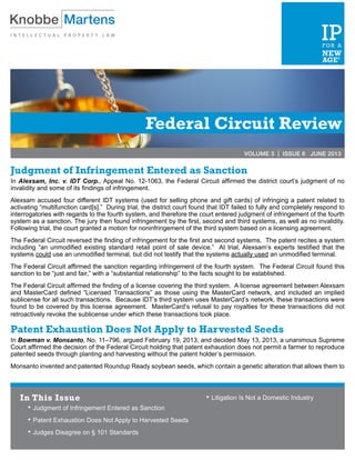 Federal Circuit Review
VOLUME 3 | ISSUE 6 JUNE 2013
Judgment of Infringement Entered as Sanction
In Alexsam, Inc. v. IDT Corp., Appeal No. 12-1063, the Federal Circuit affirmed the district court’s judgment of no
invalidity and some of its findings of infringement.
Alexsam accused four different IDT systems (used for selling phone and gift cards) of infringing a patent related to
activating “multifunction card[s].” During trial, the district court found that IDT failed to fully and completely respond to
interrogatories with regards to the fourth system, and therefore the court entered judgment of infringement of the fourth
system as a sanction. The jury then found infringement by the first, second and third systems, as well as no invalidity.
Following trial, the court granted a motion for noninfringement of the third system based on a licensing agreement.
The Federal Circuit reversed the finding of infringement for the first and second systems. The patent recites a system
including “an unmodified existing standard retail point of sale device.” At trial, Alexsam’s experts testified that the
systems could use an unmodified terminal, but did not testify that the systems actually used an unmodified terminal.
The Federal Circuit affirmed the sanction regarding infringement of the fourth system. The Federal Circuit found this
sanction to be “just and fair,” with a “substantial relationship” to the facts sought to be established.
The Federal Circuit affirmed the finding of a license covering the third system. A license agreement between Alexsam
and MasterCard defined “Licensed Transactions” as those using the MasterCard network, and included an implied
sublicense for all such transactions. Because IDT’s third system uses MasterCard’s network, these transactions were
found to be covered by this license agreement. MasterCard’s refusal to pay royalties for these transactions did not
retroactively revoke the sublicense under which these transactions took place.
Patent Exhaustion Does Not Apply to Harvested Seeds
In Bowman v. Monsanto, No. 11–796, argued February 19, 2013, and decided May 13, 2013, a unanimous Supreme
Court affirmed the decision of the Federal Circuit holding that patent exhaustion does not permit a farmer to reproduce
patented seeds through planting and harvesting without the patent holder’s permission.
Monsanto invented and patented Roundup Ready soybean seeds, which contain a genetic alteration that allows them to
In This Issue
•	Judgment of Infringement Entered as Sanction
•	Patent Exhaustion Does Not Apply to Harvested Seeds
•	Judges Disagree on § 101 Standards
•	Litigation Is Not a Domestic Industry
 