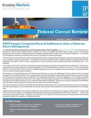 Federal Circuit Review
                                                                                      VOLUME 2 | ISSUE 7	                  JULY 2012


FRCP Sample Complaint Form Is Sufficient to State a Claim for
Direct Infringement
In In Re Bill of Lading Transmission and Processing System Patent Litigation, (Appeal No. 2010-1493), the Federal Circuit
affirmed the district court’s holding that R+L Carriers, Inc. (R+L)’s amended complaints failed to state a claim of contributory
infringement, but reversed its holding that those amended complaints failed to state a claim of induced infringement. The Federal
Circuit therefore reversed the dismissal of the case and remanded for further proceedings.
The district court concluded that R+L failed to adequately plead direct infringement by defendants’ customers because the inferences
in the complaints were not reasonable. The district court also concluded that the complaints failed to plausibly plead that the
defendants had specific intent to induce infringement or that the accused products lacked substantial noninfringing uses. R+L
appealed.
The Federal Circuit found that R+L’s amended complaints adequately pled direct infringement by the defendants’ customers as
measured by the sample complaint for direct infringement, Form 18 of the Appendix to Forms to the F.R.C.P. The court explained
that Form 18 and the F.R.C.P. do not require a plaintiff to plead which claims it is asserting, how each element of an asserted claim
is met, or who the specific direct infringer is.
With respect to induced infringement, the Federal Circuit held that, to survive the defendants’ motion to dismiss, R+L’s amended
complaints must contain facts that, if true, would plausibly show that the defendants specifically intended their customers to infringe
the ’078 patent and that they knew the customers’ acts constituted infringement. When the allegations in R+L’s lengthy amended
complaints were considered as a whole and in the context of the technology disclosed in the ’078 patent and the relevant industry, it
was clear that the inferences drawn by R+L were both reasonable and plausible. R&L was not required to plead that the defendant
had instructed a specific customer to perform all of the steps of the patented methods.
Turning to contributory infringement, the Federal Circuit affirmed the dismissal of R+L’s claims because the documents accompanying
the amended complaints, e.g., the defendants’ advertising, demonstrated that the defendants’ products had substantial non-infringing
uses.
Judge Newman dissented to the majority’s holding that, to the extent that Twombly and its progeny conflict with the requirements
of Form 18, the form controls. She argued that the plaintiff must at least “give the defendant fair notice of what the . . . claim is and
the grounds upon which it rests.” However, she concurred in the majority’s conclusion because she believed that the amended
complaints satisfied the standards of Twombly and Iqbal.


    In This Issue
        •	 FRCP Sample Complaint Form Is Sufficient                              •	 Long List of Possible Ingredients Can 	
         	 to State a Claim for Direct Infringement                               	 Anticipate Specific Combinations	
        •	 Objective Recklessness Is a Question of
         	 Law
 
