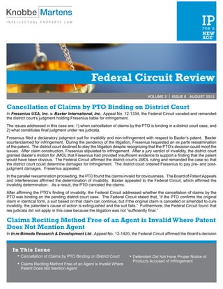 Federal Circuit Review
VOLUME 3 | ISSUE 8 AUGUST 2013
Cancellation of Claims by PTO Binding on District Court
In Fresenius USA, Inc. v. Baxter International, Inc., Appeal No. 12-1334, the Federal Circuit vacated and remanded
the district court’s judgment holding Fresenius liable for infringement.
The issues addressed in this case are: 1) when cancellation of claims by the PTO is binding in a district court case, and
2) what constitutes final judgment under res judicata.
Fresenius filed a declaratory judgment suit for invalidity and non-infringement with respect to Baxter’s patent. Baxter
counterclaimed for infringement. During the pendency of the litigation, Fresenius requested an ex parte reexamination
of the patent. The district court declined to stay the litigation despite recognizing that the PTO’s decision could moot the
issues. After claim construction, Fresenius stipulated to infringement. After a jury verdict of invalidity, the district court
granted Baxter’s motion for JMOL that Fresenius had provided insufficient evidence to support a finding that the patent
would have been obvious. The Federal Circuit affirmed the district court’s JMOL ruling and remanded the case so that
the district court could determine damages for infringement. The district court ordered Fresenius to pay pre- and post-
judgment damages. Fresenius appealed.
In the parallel reexamination proceeding, the PTO found the claims invalid for obviousness. The Board of Patent Appeals
and Interferences affirmed the determination of invalidity. Baxter appealed to the Federal Circuit, which affirmed the
invalidity determination. As a result, the PTO canceled the claims.
After affirming the PTO’s finding of invalidity, the Federal Circuit addressed whether the cancellation of claims by the
PTO was binding on the pending district court case. The Federal Circuit stated that, “if the PTO confirms the original
claim in identical form, a suit based on that claim can continue, but if the original claim is cancelled or amended to cure
invalidity, the patentee’s cause of action is extinguished and the suit fails.” Furthermore, the Federal Circuit found that
res judicata did not apply in this case because the litigation was not “sufficiently final.”
Claims Reciting Method Free of an Agent is InvalidWhere Patent
Does Not Mention Agent
In In re Bimeda Research & Development Ltd., Appeal No. 12-1420, the Federal Circuit affirmed the Board’s decision
In This Issue
•	Cancellation of Claims by PTO Binding on District Court
•	Claims Reciting Method Free of an Agent is Invalid Where
Patent Does Not Mention Agent
•	Defendant Did Not Have Proper Notice of
Products Accused of Infringement
 