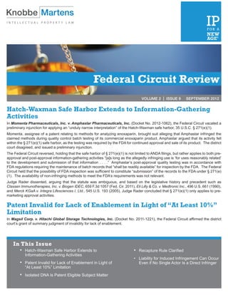 Federal Circuit Review
                                                                                      VOLUME 2 | ISSUE 9	         SEPTEMBER 2012


Hatch-Waxman Safe Harbor Extends to Information-Gathering
Activities
In Momenta Pharmaceuticals, Inc. v. Amphastar Pharmaceuticals, Inc. (Docket No. 2012-1062), the Federal Circuit vacated a
preliminary injunction for applying an “unduly narrow interpretation” of the Hatch-Waxman safe harbor, 35 U.S.C. § 271(e)(1).
Momenta, assignee of a patent relating to methods for analyzing enoxaparin, brought suit alleging that Amphastar infringed the
claimed methods during quality control batch testing of its commercial enoxaparin product. Amphastar argued that its activity fell
within the § 271(e)(1) safe harbor, as the testing was required by the FDA for continued approval and sale of its product. The district
court disagreed, and issued a preliminary injunction.
The Federal Circuit reversed, holding that the safe harbor of § 271(e)(1) is not limited to ANDA filings, but rather applies to both pre-
approval and post-approval information-gathering activities “[a]s long as the allegedly infringing use is ‘for uses reasonably related’
to the development and submission of that information . . . .” Amphastar’s post-approval quality testing was in accordance with
FDA regulations requiring the maintenance of batch records that “shall be readily available” for inspection by the FDA. The Federal
Circuit held that the possibility of FDA inspection was sufficient to constitute “submission” of the records to the FDA under § 271(e)
(1). The availability of non-infringing methods to meet the FDA’s requirements was not relevant.
Judge Rader dissented, arguing that the statute was ambiguous, and based on the legislative history and precedent such as
Classen Immunotherapies, Inc. v. Biogen IDEC, 659 F.3d 1057 (Fed. Cir. 2011), Eli Lilly & Co. v. Medtronic Inc., 496 U.S. 661 (1990),
and Merck KGaA v. Integra Lifesciences I, Ltd., 545 U.S. 193 (2005), Judge Rader concluded that § 271(e)(1) only applies to pre-
marketing approval activities.

Patent Invalid for Lack of Enablement in Light of “At Least 10%”
Limitation
In Magsil Corp. v. Hitachi Global Storage Technologies, Inc. (Docket No. 2011-1221), the Federal Circuit affirmed the district
court’s grant of summary judgment of invalidity for lack of enablement.




    In This Issue
        •	 Hatch-Waxman Safe Harbor Extends to                                   • 	 Recapture Rule Clarified
         	 Information-Gathering Activities
                                                                                 • 	 Liability for Induced Infringement Can Occur
        •	 Patent Invalid for Lack of Enablement in Light of                      	 Even if No Single Actor Is a Direct Infringer
         	 “At Least 10%” Limitation
        •	   Isolated DNA Is Patent Eligible Subject Matter
 