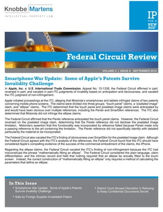 Federal Circuit Review
VOLUME 3 | ISSUE 9 SEPTEMBER 2013
Smartphone War Update: Some of Apple’s Patents Survive
Invalidity Challenge
In Apple, Inc. v. U.S. International Trade Commission, Appeal No. 12-1338, the Federal Circuit affirmed in part,
reversed in part, and vacated in part ITC judgments of invalidity based on anticipation and obviousness, and vacated
the ITC judgment of non-infringement.
Apple initiated proceedings at the ITC, alleging that Motorola’s smartphones and tablets infringed claims of two patents
concerning mobile phone screens. The claims were divided into three groups: “touch panel” claims, a “pixelated image”
claim, and “ellipse” claims. The ITC determined that the touch panel and pixelated image claims were anticipated by
and would have been obvious over multiple references, including the Perski and SmartSkin references. The ITC also
determined that Motorola did not infringe the ellipse claims.
The Federal Circuit affirmed that the Perski reference anticipated the touch panel claims. However, the Federal Circuit
reversed on the pixelated image claim, determining that the Perski reference did not disclose the pixelated image
limitation. Motorola’s assertion that this functionality was incorporated by reference failed because Perski made only
a passing reference to the art containing the limitation. The Perski reference did not specifically identify with detailed
particularity the material to be incorporated.
The Federal Circuit also vacated the ITC’s finding of obviousness over SmartSkin for the pixelated image claim. Although
the Federal Circuit agreed with the ITC’s analysis of the references, the Federal Circuit found that the ITC should have
considered Apple’s compelling evidence of the success of the commercial embodiment of the claims, the iPhone.
Regarding the ellipse claims, the Federal Circuit vacated the ITC’s finding of non-infringement because the ITC had
misconstrued the phrase “mathematically fitting an ellipse”. The Federal Circuit considered the plain language, claim
differentiation, and the intrinsic record and held that nothing required that an ellipse be actually fitted to the touch
screen. Instead, the correct construction of “mathematically fitting an ellipse” only required a method of calculating the
parameters that define an ellipse.
In This Issue
•	Smartphone War Update: Some of Apple’s Patents
Survive Invalidity Challenge
•	Sale by Foreign Supplier Invalidated Patent
•	District Court Abused Discretion in Refusing
to Keep Confidential Documents Secret
 