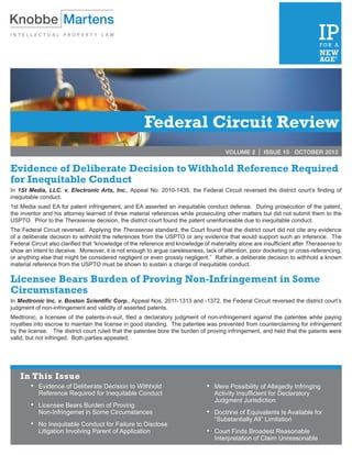 Federal Circuit Review
                                                                                       VOLUME 2 | ISSUE 10 OCTOBER 2012


Evidence of Deliberate Decision to Withhold Reference Required
for Inequitable Conduct
In 1St Media, LLC. v. Electronic Arts, Inc., Appeal No. 2010-1435, the Federal Circuit reversed the district court’s finding of
inequitable conduct.
1st Media sued EA for patent infringement, and EA asserted an inequitable conduct defense. During prosecution of the patent,
the inventor and his attorney learned of three material references while prosecuting other matters but did not submit them to the
USPTO. Prior to the Therasense decision, the district court found the patent unenforceable due to inequitable conduct.
The Federal Circuit reversed. Applying the Therasense standard, the Court found that the district court did not cite any evidence
of a deliberate decision to withhold the references from the USPTO or any evidence that would support such an inference. The
Federal Circuit also clarified that “knowledge of the reference and knowledge of materiality alone are insufficient after Therasense to
show an intent to deceive. Moreover, it is not enough to argue carelessness, lack of attention, poor docketing or cross-referencing,
or anything else that might be considered negligent or even grossly negligent.” Rather, a deliberate decision to withhold a known
material reference from the USPTO must be shown to sustain a charge of inequitable conduct.

Licensee Bears Burden of Proving Non-Infringement in Some
Circumstances
In Medtronic Inc. v. Boston Scientific Corp., Appeal Nos. 2011-1313 and -1372, the Federal Circuit reversed the district court’s
judgment of non-infringement and validity of asserted patents.
Medtronic, a licensee of the patents-in-suit, filed a declaratory judgment of non-infringement against the patentee while paying
royalties into escrow to maintain the license in good standing. The patentee was prevented from counterclaiming for infringement
by the license. The district court ruled that the patentee bore the burden of proving infringement, and held that the patents were
valid, but not infringed. Both parties appealed.




    In This Issue
        •	 Evidence of Deliberate Decision to Withhold                          • 	 Mere Possibility of Allegedly Infringing
         	 Reference Required for Inequitable Conduct                            	 Activity Insufficient for Declaratory
                                                                                 	 Judgment Jurisdiction
        •	 Licensee Bears Burden of Proving
         	 Non-Infringemet in Some Circumstances                                • 	 Doctrine of Equivalents Is Available for
                                                                                 	 “Substantially All” Limitation
        •	 No Inequitable Conduct for Failure to Disclose
         	 Litigation Involving Parent of Application                           • 	 Court Finds Broadest Reasonable
                                                                                 	 Interpretation of Claim Unreasonable
 