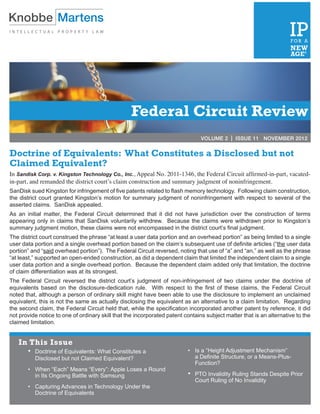 Federal Circuit Review
                                                                                VOLUME 2 | ISSUE 11 NOVEMBER 2012


Doctrine of Equivalents: What Constitutes a Disclosed but not
Claimed Equivalent?
In Sandisk Corp. v. Kingston Technology Co., Inc., Appeal No. 2011-1346, the Federal Circuit affirmed-in-part, vacated-
in-part, and remanded the district court’s claim construction and summary judgment of noninfringement. 
SanDisk sued Kingston for infringement of five patents related to flash memory technology.  Following claim construction,
the district court  granted Kingston’s motion for summary judgment of noninfringement with respect to several of the
asserted claims.  SanDisk appealed. 
As an initial matter, the Federal Circuit determined that it did not have jurisdiction over the construction of terms
appearing  only in claims that SanDisk voluntarily withdrew.  Because the claims were withdrawn  prior to Kingston’s
summary judgment motion, these claims were not encompassed in the district court’s final judgment. 
The district court construed the phrase “at least a user data portion and an overhead portion” as being limited to a single
user data portion and a single overhead portion based on the claim’s subsequent use of definite articles (“the user data
portion” and “said overhead portion”).  The Federal Circuit reversed, noting that use of “a” and “an,” as well as the phrase
“at least,” supported an open-ended construction, as did a dependent claim that limited the independent claim to a single
user data portion and a single overhead portion.  Because the dependent claim added only that limitation, the doctrine
of claim differentiation was at its strongest. 
The Federal Circuit reversed the district court’s judgment of non-infringement of two claims under the doctrine of
equivalents based on the disclosure-dedication rule.  With respect to the first of these claims, the Federal Circuit
noted that, although a person of ordinary skill might have been able to use the disclosure to implement an unclaimed
equivalent, this is not the same as actually disclosing the equivalent as an alternative to a claim limitation.  Regarding
the second claim, the Federal Circuit held that, while the specification incorporated another patent by reference, it did
not provide notice to one of ordinary skill that the incorporated patent contains subject matter that is an alternative to the
claimed limitation.


   In This Issue
       •	 Doctrine of Equivalents: What Constitutes a                     • 	 Is a “Height Adjustment Mechanism”  
        	 Disclosed but not Claimed Equivalent?                            	 a Definite Structure, or a Means-Plus- 
                                                                           	 Function?
       •		 When “Each” Means “Every”: Apple Loses a Round  
        	 in Its Ongoing Battle with Samsung                              • 	 PTO Invalidity Ruling Stands Despite Prior
                                                                           	 Court Ruling of No Invalidity
       •		 Capturing Advances in Technology Under the  
        	 Doctrine of Equivalents
 