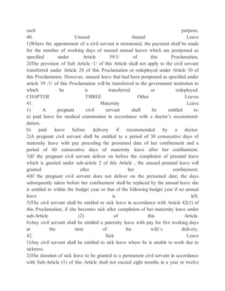 such purpose.
40. Unused Annual Leave
1)Where the appointment of a civil servant is terminated, the payment shall be made
for the number of working days of unused annual leaves which are postponed as
specified under Article 39/1/ of this Proclamation.
2)The provision of Sub Article /1/ of this Article shall not apply to the civil servant
transferred under Article 28 of this Proclamation or redeployed under Article 30 of
this Proclamation. However, unused leave that had been postponed as specified under
article 39 /1/ of this Proclamation will be transferred to the government institution to
which he is transferred or redeployed.
CHAPTER THREE Other Leaves
41. Maternity Leave
1) A pregnant civil servant shall be entitled to:
a) paid leave for medical examination in accordance with a doctor’s recommend-
dation;
b) paid leave before delivery if recommended by a doctor.
2)A pregnant civil servant shall be entitled to a period of 30 consecutive days of
maternity leave with pay preceding the presumed date of her confinement and a
period of 60 consecutive days of maternity leave after her confinement.
3)If the pregnant civil servant deliver on before the completion of prenatal leave
which is granted under sub-article 2 of this Article , the unused prenatal leave will
granted after her confinement.
4)If the pregnant civil servant does not deliver on the presumed date, the days
subsequently taken before her confinement shall be replaced by the annual leave she
is entitled to within the budget year or that of the following budget year if no annual
leave is left.
5)The civil servant shall be entitled to sick leave in accordance with Article 42(1) of
this Proclamation, if she becomes sick after completion of her maternity leave under
sub-Article (2) of this Article.
6)Any civil servant shall be entitled a paternity leave with pay for five working days
at the time of his wife’s delivery.
42. Sick Leave
1)Any civil servant shall be entitled to sick leave where he is unable to work due to
sickness.
2)The duration of sick leave to be granted to a permanent civil servant in accordance
with Sub-Article (1) of this Article shall not exceed eight months in a year or twelve
 
