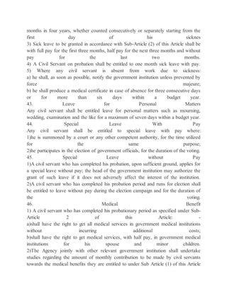 months in four years, whether counted consecutively or separately starting from the
first day of his sicknes
3) Sick leave to be granted in accordance with Sub-Article (2) of this Article shall be
with full pay for the first three months, half pay for the next three months and without
pay for the last two months.
4) A Civil Servant on probation shall be entitled to one month sick leave with pay.
5) Where any civil servant is absent from work due to sickness:
a) he shall, as soon as possible, notify the government institution unless prevented by
force majeure;
b) he shall produce a medical certificate in case of absence for three consecutive days
or for more than six days within a budget year.
43. Leave for Personal Matters
Any civil servant shall be entitled leave for personal matters such as mourning,
wedding, examination and the like for a maximum of seven days within a budget year.
44. Special Leave With Pay
Any civil servant shall be entitled to special leave with pay where:
1)he is summoned by a court or any other competent authority, for the time utilized
for the same purpose;
2)he participates in the election of government officials, for the duration of the voting.
45. Special Leave without Pay
1)A civil servant who has completed his probation, upon sufficient ground, applies for
a special leave without pay; the head of the government institution may authorize the
grant of such leave if it does not adversely affect the interest of the institution.
2)A civil servant who has completed his probation period and runs for election shall
be entitled to leave without pay during the election campaign and for the duration of
the voting.
46. Medical Benefit
1) A civil servant who has completed his probationary period as specified under Sub-
Article 2 of this Article: -
a)shall have the right to get all medical services in government medical institutions
without incurring additional costs;
b)shall have the right to get medical services, with half pay, in government medical
institutions for his spouse and minor children.
2)The Agency jointly with other relevant government institution shall undertake
studies regarding the amount of monthly contribution to be made by civil servants
towards the medical benefits they are entitled to under Sub Article (1) of this Article
 