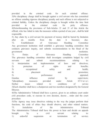 provided in the criminal code for such criminal offense.
3)No disciplinary charge shall be brought against a civil servant who has committed
an offense entailing rigorous disciplinary penalty and such offense is not subjected to
criminal liability, Unless the disciplinary charges is brought within the time limit
provided in the criminal code for petty offenses.
4)Notwithstanding the provisions of Sub-Articles /2/ and /3/ of this Article the
official, who has failed to take the measures within a period of one year , shall be held
responsible.
5) Any claim by a civil servant for payment of money shall be barred by limitation
after six months from the date it becomes due.
72. Establishment of Grievance Handling Committee
Any government institution shall establish a grievance handling committee that
conducts grievance inquiry, and submits recommendation to the Head of the
government institution.
73. Duties of Grievance Handling Committee
The grievance handling committee shall investigate complaints lodged by civil
servants and submit recommendations relating to:
1) interpretation and implementation of laws and directives;
2) protection of rights and benefits;
3) occupational safety and health;
4) placement and promotion;
5) performance appraisal;
6)undue influence exerted by supervisors;
7)disciplinary measures provided under Article 67/1//a/-/c/;
8)other issues related to conditions of service
3)Each chamber shall have a chairperson and two members designated by the General
Director.
4)The Administrative Tribunal shall have a power, given to an ordinary court under
civil procedure code, to execute its own decision, decree , order and the court
procedure .
5)The Agency may issue directives relating to the way the judges perform their
functions, the code of ethics they should observe, and other related matters.
75. Jurisdiction of the Administrative Tribunal
The Administrative Tribunal shall have the power to hear and decide on appeals
brought by a civil servant relating to:
1) unlawful suspension or termination of service;
 