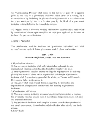13) “Administrative Decision” shall mean for the purpose of part (10) a decision
given by the Head of a government institution, either orally or in writing, on a
recommendation by disciplinary or grievance handling committee in accordance with
the power conferred by law or a decision given by the Head of a government
institution without following the required due process.
14) “Appeal” means a procedure whereby administrative decisions are to be reviewed
by administrative tribunal upon complaints of employees aggrieved by decisions of
the head of a government institution.
3.Scope of Application
This proclamation shall be applicable on “government institutions” and “civil
servants” covered by the definition given under article 2 of this proclamation.
PART TWO
Position Classification, Salary Scale and Allowances
4. Organizational structure
1) Any government institution shall undertakes studies and decide its own
organizational structure and staffing plan to enable it to achieve its goals.
2) If the organizational structure and the staffing plan prepared under the authority
given by sub article /1/ of this Article requires additional budget, a government
institution shall first obtain the approval of the Ministry of Finance and Economic
Development before implementing it.
3) The Agency shall issue detailed directives regarding the preparation and
implementation of organization structure and staff planning by government
institutions.
5. Classifications of Positions
1) When a government institution creates new positions that are similar to positions
that are already classified under a class, it shall allocate the positions under such class
and implement the same.
2) Any government institution shall complete positions classification questionnaire
and submit to the Agency for evaluation and classification when a totally new job is
created.
6. Salary Scale
 