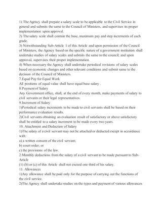 1) The Agency shall prepare a salary scale to be applicable to the Civil Service in
general and submits the same to the Council of Ministers, and supervises its proper
implementation upon approval.
2) The salary scale shall contain the base, maximum pay and step increments of each
grade.
3) Notwithstanding Sub-Article 1 of this Article and upon permission of the Council
of Ministers, the Agency based on the specific nature of a government institution shall
undertake studies of salary scales and submits the same to the council; and upon
approval, supervises their proper implementation.
4) When necessary the Agency shall undertake periodical revisions of salary scales
based on economic changes and other relevant conditions and submit same to the
decision of the Council of Ministers.
7.Equal Pay for Equal Work
All positions of equal value shall have equal base salary .
8.Payment of Salary
Any Government office, shall, at the end of every month, make payments of salary to
civil servants or their legal representatives.
9.Increment of Salary
1)Periodical salary increments to be made to civil servants shall be based on their
performance evaluation results.
2)Civil servants obtaining an evaluation result of satisfactory or above satisfactory
shall be entitled to a salary increment to be made every two years.
10. Attachment and Deduction of Salary
1)The salary of a civil servant may not be attached or deducted except in accordance
with:
a) a written consent of the civil servant;
b) court order; or
c) the provisions of the law.
2.Monthly deductions from the salary of a civil servant to be made pursuant to Sub-
Article
(1) (b) or (c) of this Article shall not exceed one third of his salary.
11. Allowances
1)Any allowance shall be paid only for the purpose of carrying out the functions of
the civil service.
2)The Agency shall undertake studies on the types and payment of various allowances
 