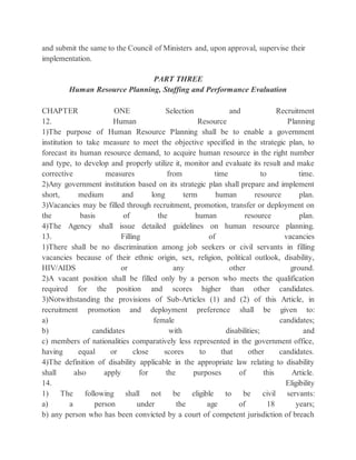 and submit the same to the Council of Ministers and, upon approval, supervise their
implementation.
PART THREE
Human Resource Planning, Staffing and Performance Evaluation
CHAPTER ONE Selection and Recruitment
12. Human Resource Planning
1)The purpose of Human Resource Planning shall be to enable a government
institution to take measure to meet the objective specified in the strategic plan, to
forecast its human resource demand, to acquire human resource in the right number
and type, to develop and properly utilize it, monitor and evaluate its result and make
corrective measures from time to time.
2)Any government institution based on its strategic plan shall prepare and implement
short, medium and long term human resource plan.
3)Vacancies may be filled through recruitment, promotion, transfer or deployment on
the basis of the human resource plan.
4)The Agency shall issue detailed guidelines on human resource planning.
13. Filling of vacancies
1)There shall be no discrimination among job seekers or civil servants in filling
vacancies because of their ethnic origin, sex, religion, political outlook, disability,
HIV/AIDS or any other ground.
2)A vacant position shall be filled only by a person who meets the qualification
required for the position and scores higher than other candidates.
3)Notwithstanding the provisions of Sub-Articles (1) and (2) of this Article, in
recruitment promotion and deployment preference shall be given to:
a) female candidates;
b) candidates with disabilities; and
c) members of nationalities comparatively less represented in the government office,
having equal or close scores to that other candidates.
4)The definition of disability applicable in the appropriate law relating to disability
shall also apply for the purposes of this Article.
14. Eligibility
1) The following shall not be eligible to be civil servants:
a) a person under the age of 18 years;
b) any person who has been convicted by a court of competent jurisdiction of breach
 