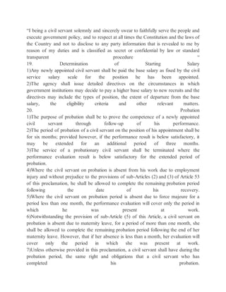 “I being a civil servant solemnly and sincerely swear to faithfully serve the people and
execute government policy, and to respect at all times the Constitution and the laws of
the Country and not to disclose to any party information that is revealed to me by
reason of my duties and is classified as secret or confidential by law or standard
transparent procedure “
19. Determination of Starting Salary
1)Any newly appointed civil servant shall be paid the base salary as fixed by the civil
service salary scale for the position he has been appointed.
2)The agency shall issue detailed directives on the circumstances in which
government institutions may decide to pay a higher base salary to new recruits and the
directives may include the types of position, the extent of departure from the base
salary, the eligibility criteria and other relevant matters.
20. Probation
1)The purpose of probation shall be to prove the competence of a newly appointed
civil servant through follow-up of his performance.
2)The period of probation of a civil servant on the position of his appointment shall be
for six months; provided however, if the performance result is below satisfactory, it
may be extended for an additional period of three months.
3)The service of a probationary civil servant shall be terminated where the
performance evaluation result is below satisfactory for the extended period of
probation.
4)Where the civil servant on probation is absent from his work due to employment
injury and without prejudice to the provisions of sub-Articles (2) and (3) of Article 53
of this proclamation, he shall be allowed to complete the remaining probation period
following the date of his recovery.
5)Where the civil servant on probation period is absent due to force majeure for a
period less than one month, the performance evaluation will cover only the period in
which he was present at work.
6)Notwithstanding the provision of sub-Article (5) of this Article, a civil servant on
probation is absent due to maternity leave, for a period of more than one month, she
shall be allowed to complete the remaining probation period following the end of her
maternity leave. However, that if her absence is less than a month, her evaluation will
cover only the period in which she was present at work.
7)Unless otherwise provided in this proclamation, a civil servant shall have during the
probation period, the same right and obligations that a civil servant who has
completed his probation.
 