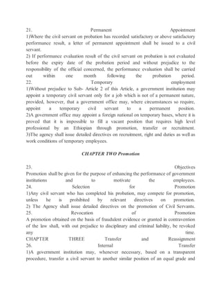 21. Permanent Appointment
1)Where the civil servant on probation has recorded satisfactory or above satisfactory
performance result, a letter of permanent appointment shall be issued to a civil
servant.
2) If performance evaluation result of the civil servant on probation is not evaluated
before the expiry date of the probation period and without prejudice to the
responsibility of the official concerned, the performance evaluation shall be carried
out within one month following the probation period.
22. Temporary employment
1)Without prejudice to Sub- Article 2 of this Article, a government institution may
appoint a temporary civil servant only for a job which is not of a permanent nature,
provided, however, that a government office may, where circumstances so require,
appoint a temporary civil servant to a permanent position.
2)A government office may appoint a foreign national on temporary bases, where it is
proved that it is impossible to fill a vacant position that requires high level
professional by an Ethiopian through promotion, transfer or recruitment.
3)The agency shall issue detailed directives on recruitment, right and duties as well as
work conditions of temporary employees.
CHAPTER TWO Promotion
23. Objectives
Promotion shall be given for the purpose of enhancing the performance of government
institutions and to motivate the employees.
24. Selection for Promotion
1)Any civil servant who has completed his probation, may compete for promotion,
unless he is prohibited by relevant directives on promotion.
2) The Agency shall issue detailed directives on the promotion of Civil Servants.
25. Revocation of Promotion
A promotion obtained on the basis of fraudulent evidence or granted in contravention
of the law shall, with out prejudice to disciplinary and criminal liability, be revoked
any time.
CHAPTER THREE Transfer and Reassignment
26. Internal Transfer
1)A government institution may, whenever necessary, based on a transparent
procedure, transfer a civil servant to another similar position of an equal grade and
 
