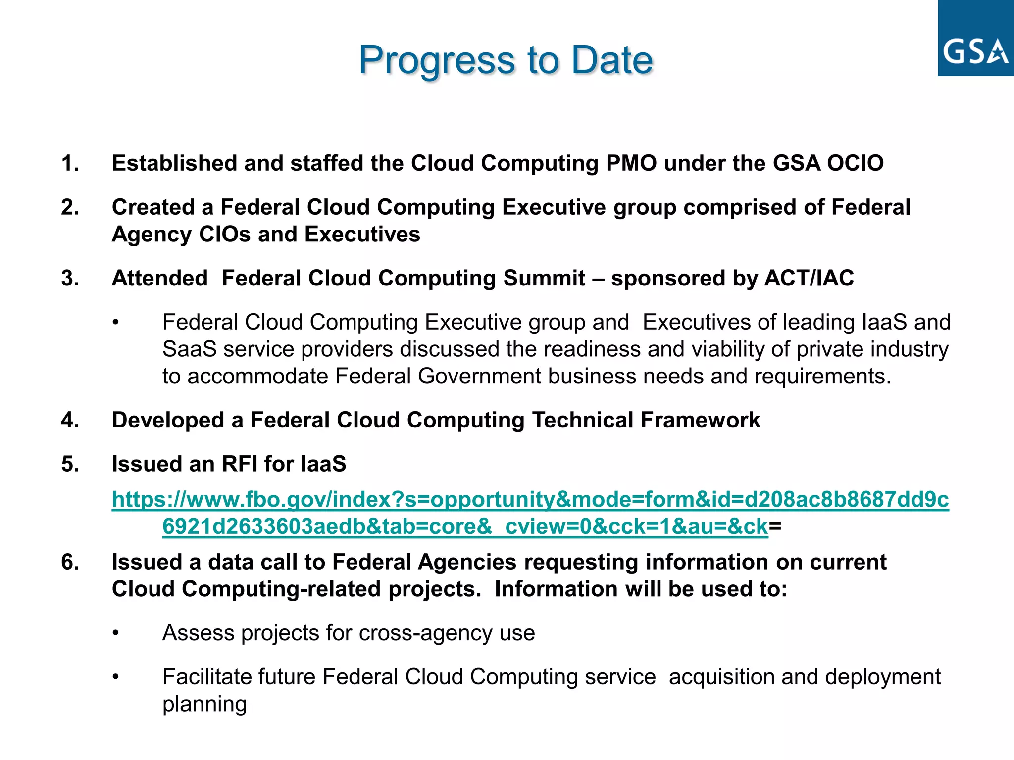 Progress to Date

1.   Established and staffed the Cloud Computing PMO under the GSA OCIO
2.   Created a Federal Cloud Computing Executive group comprised of Federal
     Agency CIOs and Executives
3.   Attended Federal Cloud Computing Summit – sponsored by ACT/IAC
     •   Federal Cloud Computing Executive group and Executives of leading IaaS and
         SaaS service providers discussed the readiness and viability of private industry
         to accommodate Federal Government business needs and requirements.
4.   Developed a Federal Cloud Computing Technical Framework
5.   Issued an RFI for IaaS
     https://www.fbo.gov/index?s=opportunity&mode=form&id=d208ac8b8687dd9c
          6921d2633603aedb&tab=core&_cview=0&cck=1&au=&ck=
6.   Issued a data call to Federal Agencies requesting information on current
     Cloud Computing-related projects. Information will be used to:
     •   Assess projects for cross-agency use
     •   Facilitate future Federal Cloud Computing service acquisition and deployment
         planning
 