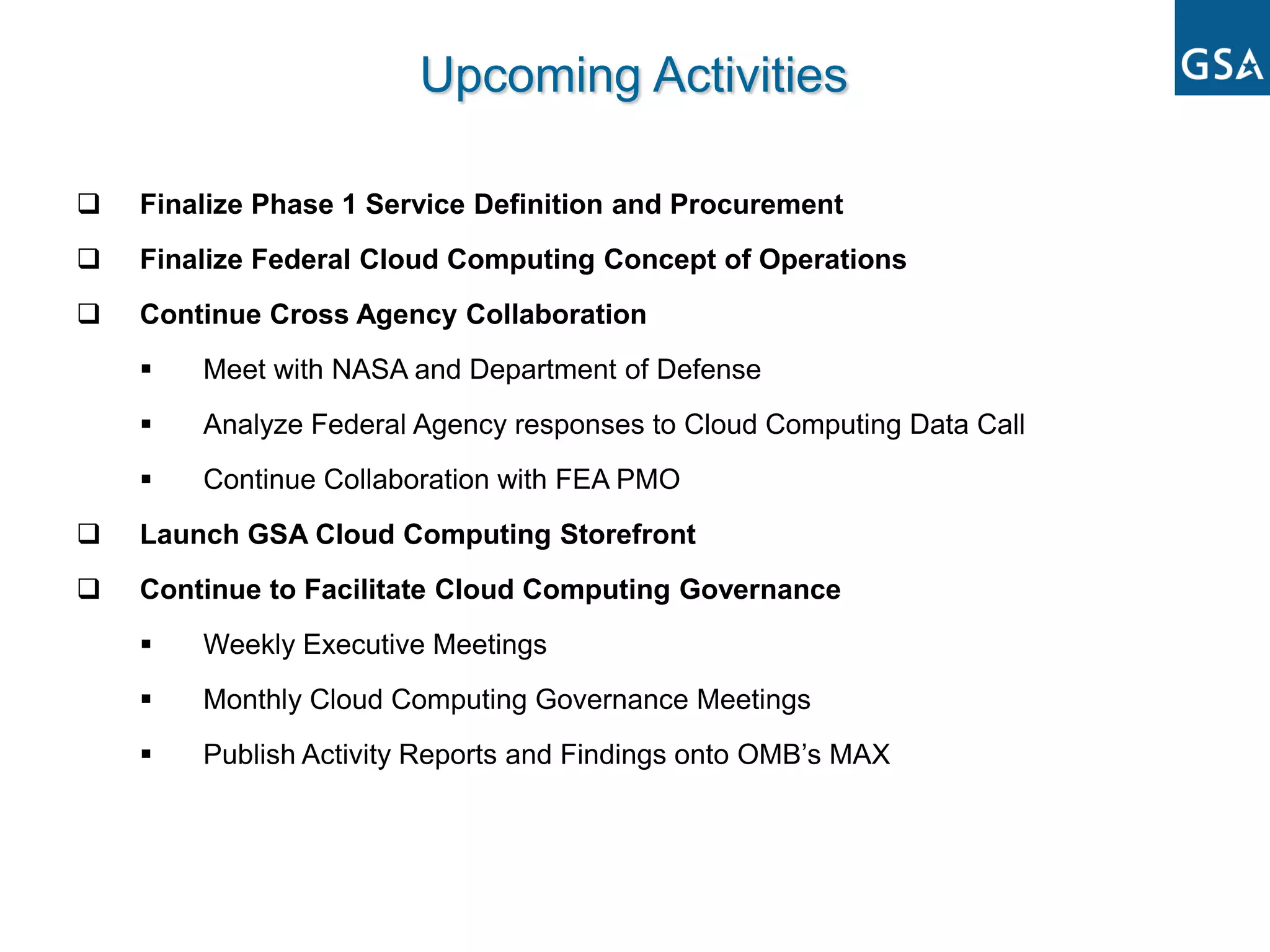 Upcoming Activities

   Finalize Phase 1 Service Definition and Procurement
   Finalize Federal Cloud Computing Concept of Operations
   Continue Cross Agency Collaboration
       Meet with NASA and Department of Defense
       Analyze Federal Agency responses to Cloud Computing Data Call
       Continue Collaboration with FEA PMO
   Launch GSA Cloud Computing Storefront
   Continue to Facilitate Cloud Computing Governance
       Weekly Executive Meetings
       Monthly Cloud Computing Governance Meetings
       Publish Activity Reports and Findings onto OMB’s MAX
 
