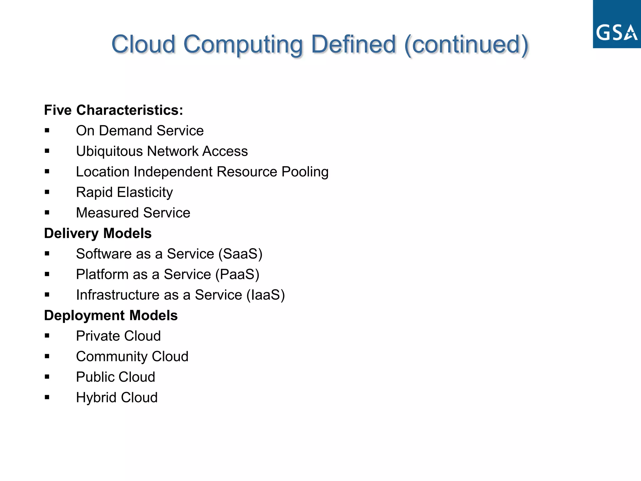 Cloud Computing Defined (continued)

Five Characteristics:
    On Demand Service
    Ubiquitous Network Access
    Location Independent Resource Pooling
    Rapid Elasticity
    Measured Service
Delivery Models
    Software as a Service (SaaS)
    Platform as a Service (PaaS)
    Infrastructure as a Service (IaaS)
Deployment Models
    Private Cloud
    Community Cloud
    Public Cloud
    Hybrid Cloud
 