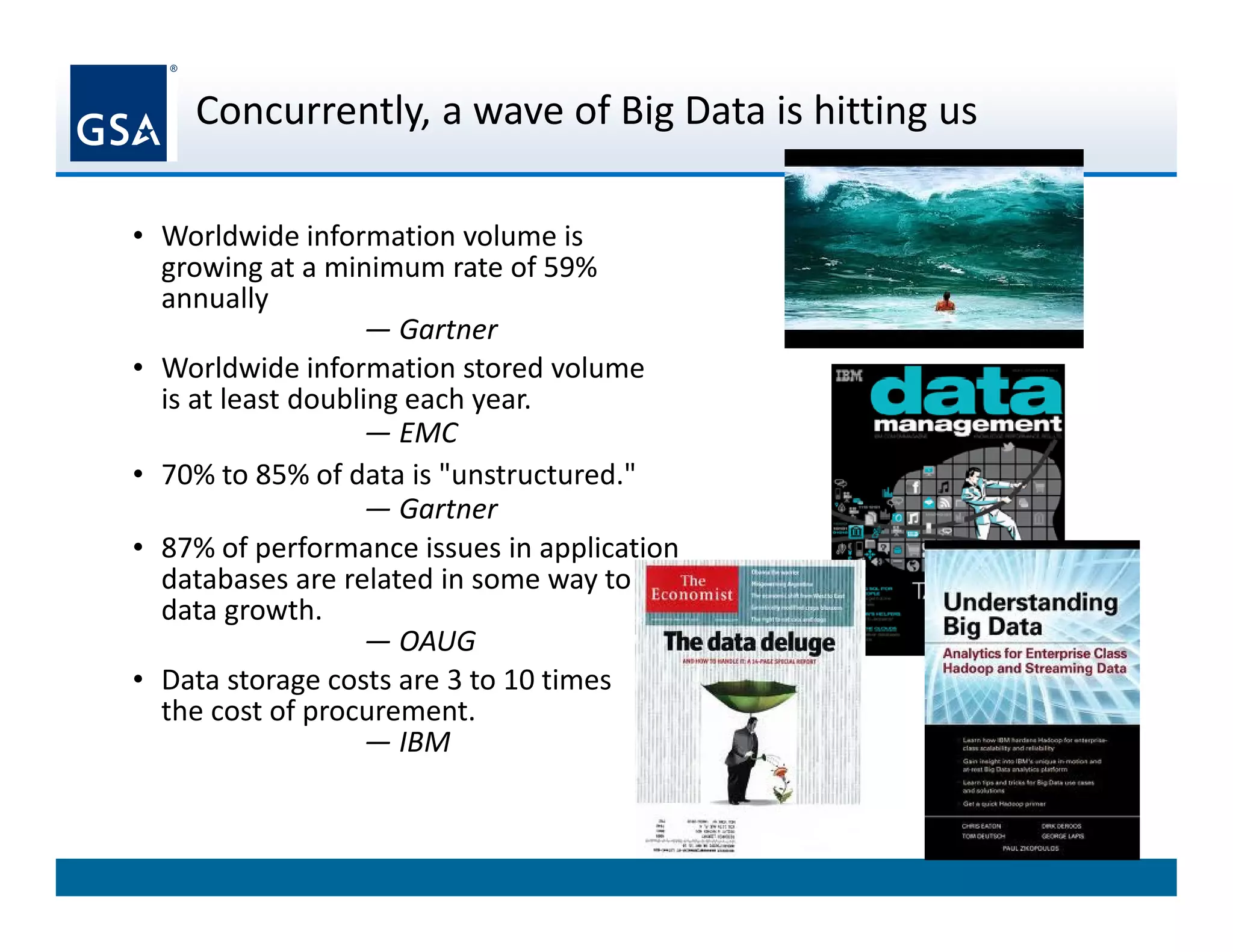 Concurrently, a wave of Big Data is hitting us
3
• Worldwide information volume is
growing at a minimum rate of 59%
annually
— Gartner
• Worldwide information stored volume
is at least doubling each year.
— EMC
• 70% to 85% of data is "unstructured."
— Gartner
• 87% of performance issues in application
databases are related in some way to
data growth.
— OAUG
• Data storage costs are 3 to 10 times
the cost of procurement.
— IBM
 