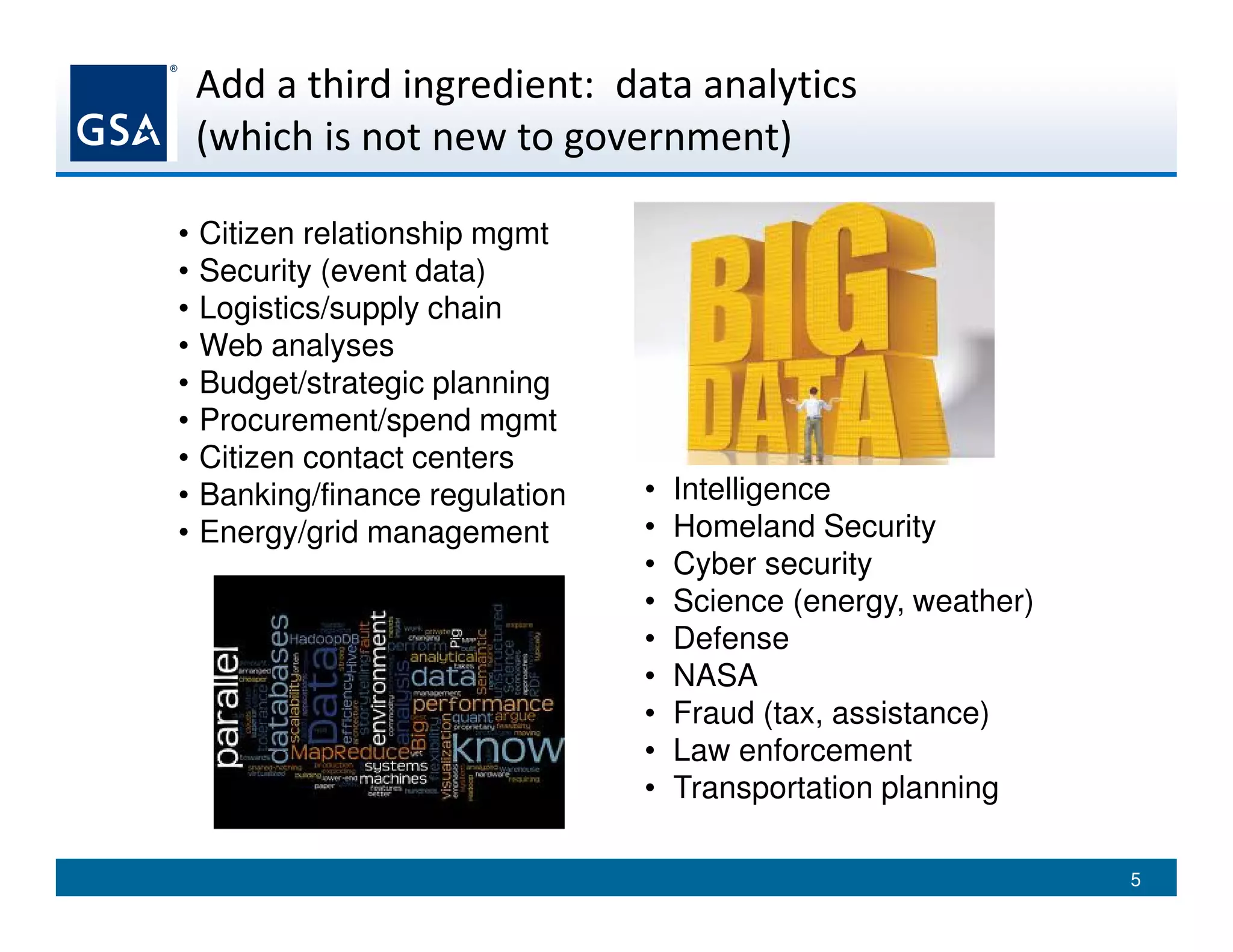 Add a third ingredient: data analytics
(which is not new to government)
• Citizen relationship mgmt
• Security (event data)
• Logistics/supply chain
• Web analyses
• Budget/strategic planning
• Procurement/spend mgmt
• Citizen contact centers
• Banking/finance regulation
• Energy/grid management
• Intelligence
• Homeland Security
• Cyber security
• Science (energy, weather)
• Defense
• NASA
• Fraud (tax, assistance)
• Law enforcement
• Transportation planning
5
 