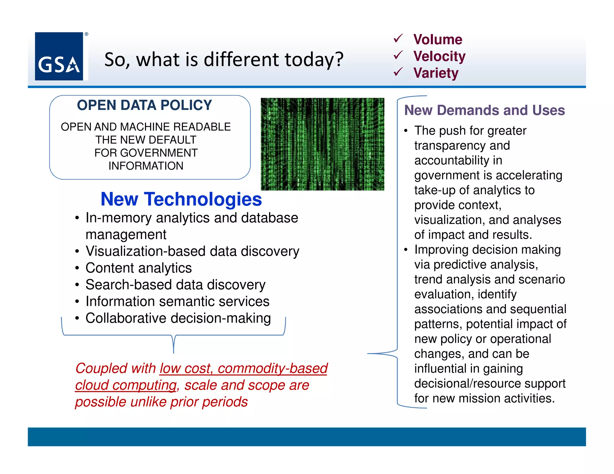 So, what is different today?
New Technologies
• In-memory analytics and database
management
• Visualization-based data discovery
• Content analytics
• Search-based data discovery
• Information semantic services
• Collaborative decision-making
Coupled with low cost, commodity-based
cloud computing, scale and scope are
possible unlike prior periods
Volume
Velocity
Variety
New Demands and Uses
• The push for greater
transparency and
accountability in
government is accelerating
take-up of analytics to
provide context,
visualization, and analyses
of impact and results.
• Improving decision making
via predictive analysis,
trend analysis and scenario
evaluation, identify
associations and sequential
patterns, potential impact of
new policy or operational
changes, and can be
influential in gaining
decisional/resource support
for new mission activities.
OPEN AND MACHINE READABLE
THE NEW DEFAULT
FOR GOVERNMENT
INFORMATION
OPEN DATA POLICY
 