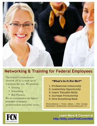 Networking & Training for Federal Employees
The Federal Communicators
Network (FCN) is made up of                 “What’s In It For Me?”
volunteers like you. We promote:
                                         1. Professional community
   • Training
                                         2. Leadership Opportunity
   • Networking
                                         3. Learn Valuable Skills
   • Best Practices                      4. Increase Productivity
We are committed to the highest          5. Give Something Back
principles of integrity,
                                      Writer/Editors | Public Affairs | Web Content
professionalism and public service.   Specialists | Multimedia | Human Resources | IT




                                                   Learn More & Connect at
                                              http://bitly.com/FedCommNet
 