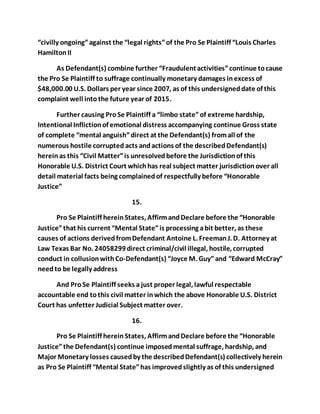“civilly ongoing” against the “legal rights” of the Pro Se Plaintiff “Louis Charles 
Hamilton II 
As Defendant(s) combine further “Fraudulent activities” continue to cause 
the Pro Se Plaintiff to suffrage continually monetary damages in excess of 
$48,000.00 U.S. Dollars per year since 2007, as of this undersigned date of this 
complaint well into the future year of 2015. 
Further causing Pro Se Plaintiff a “limbo state” of extreme hardship, 
Intentional Infliction of emotional distress accompanying continue Gross state 
of complete “mental anguish” direct at the Defendant(s) from all of the 
numerous hostile corrupted acts and actions of the described Defendant(s) 
herein as this “Civil Matter” is unresolved before the Jurisdiction of this 
Honorable U.S. District Court which has real subject matter jurisdiction over all 
detail material facts being complained of respectfully before “Honorable 
Justice” 
15. 
Pro Se Plaintiff herein States, Affirm and Declare before the “Honorable 
Justice” that his current “Mental State” is processing a bit better, as these 
causes of actions derived from Defendant Antoine L. Freeman J. D. Attorney at 
Law Texas Bar No. 24058299 direct criminal/civil illegal, hostile, corrupted 
conduct in collusion with Co-Defendant(s) “Joyce M. Guy” and “Edward McCray” 
need to be legally address 
And Pro Se Plaintiff seeks a just proper legal, lawful respectable 
accountable end to this civil matter in which the above Honorable U.S. District 
Court has unfetter Judicial Subject matter over. 
16. 
Pro Se Plaintiff herein States, Affirm and Declare before the “Honorable 
Justice” the Defendant(s) continue imposed mental suffrage, hardship, and 
Major Monetary losses caused by the described Defendant(s) collectively herein 
as Pro Se Plaintiff “Mental State” has improved slightly as of this undersigned 
 
