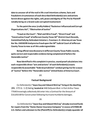 date to uncover all of the real in life cruel intentions scheme, facts and 
fraudulent circumstances of each described Defendant(s) acts and actions 
herein direct against the rights, will, peace and dignity of The Pro Se Plaintiff 
notably being on a Grand scale corrupted involvement 
To the point the once (crafty hidden) “Racketeer Influenced and Corrupt 
Organizations Act”, “Obstruction of Justice” 
“Fraud on the Court”, “Mail and Wire Fraud”, “Direct Fraud” and 
“Constructive Fraud” of Jefferson County Texas 58th District Court Records, 
Committed fully by Defendant Antoine L. Freeman J. D. Attorney at Law Texas 
Bar No. 24058299 And precise fraud upon the 58th Judicial Court of Jefferson 
County Texas to now as of this undersigned date 
Being official new discovery in Jefferson County Texas Public records, 
quite correct and respectable evidence being complained of before the 
Honorable Justice” 
Now identified is this complaint in precise, sound proof calculations into 
each responsible direct “acts and actions” of each Defendant(s) exacts 
responsible & accountable “federal jurisdiction” conduct giving rise for a cause 
of “Justice” Before this “Honorable Justice” United States of America Court . 
17. 
Factual Background 
Co-Defendant(s) “Joyce Guy and Edward McCray” living at the dwelling 
(Blk. 172 Lt. 1-2) being located at 448 DeQueen Blvd. in Port Arthur Texas 
77640 knowingly collectively did enter into a Contract for the Amount of 
$10,850.00 for Construction following Hurricane Humberto damages. 
18. 
Co-Defendant(s) “Joyce Guy and Edward McCray” already received funds 
for repairs from the “Home Owner Insurance Company” in excess of $7000.00 
U.S. Dollars and unknown to the (Plaintiff) Co-Defendant(s) simply squander all 
 