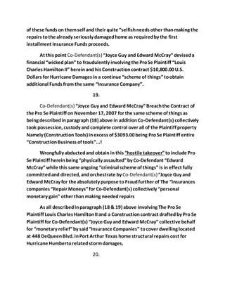 of these funds on them self and their quite “selfish needs other than making the 
repairs to the already seriously damaged home as required by the first 
installment Insurance Funds proceeds. 
At this point Co-Defendant(s) “Joyce Guy and Edward McCray” devised a 
financial “wicked plan” to fraudulently involving the Pro Se Plaintiff “Louis 
Charles Hamilton II” herein and his Construction contract $10,800.00 U.S. 
Dollars for Hurricane Damages in a continue “scheme of things” to obtain 
additional Funds from the same “Insurance Company”. 
19. 
Co-Defendant(s) “Joyce Guy and Edward McCray” Breach the Contract of 
the Pro Se Plaintiff on November 17, 2007 for the same scheme of things as 
being described in paragraph (18) above in addition Co-Defendant(s) collectively 
took possession, custody and complete control over all of the Plaintiff property 
Namely (Construction Tools) in excess of $3093.00 being Pro Se Plaintiff entire 
“Construction Business of tools”...! 
Wrongfully abducted and obtain in this “hostile takeover” to include Pro 
Se Plaintiff herein being “physically assaulted” by Co-Defendant “Edward 
McCray” while this same ongoing “criminal scheme of things” is in effect fully 
committed and directed, and orchestrate by Co-Defendant(s) “Joyce Guy and 
Edward McCray for the absolutely purpose to Fraud further of The “insurances 
companies “Repair Moneys” for Co-Defendant(s) collectively “personal 
monetary gain” other than making needed repairs 
As all described in paragraph (18 & 19) above involving The Pro Se 
Plaintiff Louis Charles Hamilton II and a Construction contract drafted by Pro Se 
Plaintiff for Co-Defendant(s) “Joyce Guy and Edward McCray” collective behalf 
for “monetary relief” by said “Insurance Companies” to cover dwelling located 
at 448 DeQueen Blvd. in Port Arthur Texas home structural repairs cost for 
Hurricane Humberto related storm damages. 
20. 
 