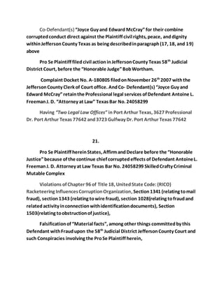 Co-Defendant(s) “Joyce Guy and Edward McCray” for their combine 
corrupted conduct direct against the Plaintiff civil rights, peace, and dignity 
within Jefferson County Texas as being described in paragraph (17, 18, and 19) 
above 
Pro Se Plaintiff filed civil action in Jefferson County Texas 58th Judicial 
District Court, before the “Honorable Judge” Bob Wortham. 
Complaint Docket No. A-180805 filed on November 26th 2007 with the 
Jefferson County Clerk of Court office. And Co- Defendant(s) “Joyce Guy and 
Edward McCray” retain the Professional legal services of Defendant Antoine L. 
Freeman J. D. “Attorney at Law” Texas Bar No. 24058299 
Having “Two Legal Law Offices” in Port Arthur Texas, 3627 Professional 
Dr. Port Arthur Texas 77642 and 3723 Gulfway Dr. Port Arthur Texas 77642 
21. 
Pro Se Plaintiff herein States, Affirm and Declare before the “Honorable 
Justice” because of the continue chief corrupted effects of Defendant Antoine L. 
Freeman J. D. Attorney at Law Texas Bar No. 24058299 Skilled Crafty Criminal 
Mutable Complex 
Violations of Chapter 96 of Title 18, United State Code: (RICO) 
Racketeering Influences Corruption Organization, Section 1341 (relating to mail 
fraud), section 1343 (relating to wire fraud), section 1028(relating to fraud and 
related activity in connection with identification documents), Section 
1503(relating to obstruction of justice), 
Falsification of “Material facts”, among other things committed by this 
Defendant with Fraud upon the 58th Judicial District Jefferson County Court and 
such Conspiracies involving the Pro Se Plaintiff herein, 
 