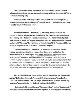 The Civil action filed on November, 26th 2007 in 58th Judicial Court of 
Jefferson County Texas remain complexly ongoing well into December 17th 2014 
next court hearing, fully 
“Live” as of this undersigned date for a period well exceeding over (7) 
years and counting ongoing in the 58th Judicial District Court of Jefferson County 
Texas for a suit in “Common Law”. 
22. 
Defendant Antoine L. Freeman J. D. Attorney at Law Texas Bar No. 
24058299 filed an original answer on behalf of the Co-Defendant(s) and then 
later making false discovery procedure claiming to the Honorable Judge Bob 
Wortham on or about 11th day of September 2009 in a reply motion for sanction 
against said “Attorney” for violations of Texas Rules of Civil Procedure 193.1 by 
failing to respond to Pro Se Plaintiff’s Discovery Request 
” Defendant Antoine L. Freeman J. D. Attorney at Law Texas further 
making factual material claims in court filed documents and before the 
Honorable Court in a hearing his only “Legal obligation” was to provide Co- 
Defendant(s) “Joyce Guy and Edward McCray” involving in this civil case A- 
180805 in Jefferson County Texas was to draft a (Simple) General denial on behalf 
of the described “Co-Defendants” behalf being filed on December 18th 2007 in 
Jefferson County Clerk of Court records in order Co-Defendant(s) collectively do 
not be filed for a default Judgment against them for the Civil Complaint. 
23. 
Pro Se Plaintiff herein States, Affirm and Declare before the “Honorable 
Justice” Defendant Antoine L. Freeman J. D. Attorney at Law Texas Bar No. 
24058299 told a bald face “Lie” to “Judge Bob Wortham” to avoid “monetary 
sanctions” against him for his (Indeed) violate of Rule 193.1 
Defendant in his capacities as a “Attorney of Law” no less “kept secretly” 
in his possession, custody and Control for a period of over (3) years while being 
 