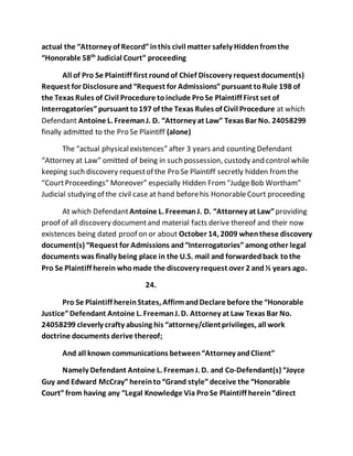 actual the “Attorney of Record” in this civil matter safely Hidden from the 
“Honorable 58th Judicial Court” proceeding 
All of Pro Se Plaintiff first round of Chief Discovery request document(s) 
Request for Disclosure and “Request for Admissions” pursuant to Rule 198 of 
the Texas Rules of Civil Procedure to include Pro Se Plaintiff First set of 
Interrogatories” pursuant to 197 of the Texas Rules of Civil Procedure at which 
Defendant Antoine L. Freeman J. D. “Attorney at Law” Texas Bar No. 24058299 
finally admitted to the Pro Se Plaintiff (alone) 
The “actual physical existences” after 3 years and counting Defendant 
“Attorney at Law” omitted of being in such possession, custody and control while 
keeping such discovery request of the Pro Se Plaintiff secretly hidden from the 
“Court Proceedings” Moreover” especially Hidden From “Judge Bob Wortham” 
Judicial studying of the civil case at hand before his Honorable Court proceeding 
At which Defendant Antoine L. Freeman J. D. “Attorney at Law” providing 
proof of all discovery document and material facts derive thereof and their now 
existences being dated proof on or about October 14, 2009 when these discovery 
document(s) “Request for Admissions and “Interrogatories” among other legal 
documents was finally being place in the U.S. mail and forwarded back to the 
Pro Se Plaintiff herein who made the discovery request over 2 and ½ years ago. 
24. 
Pro Se Plaintiff herein States, Affirm and Declare before the “Honorable 
Justice” Defendant Antoine L. Freeman J. D. Attorney at Law Texas Bar No. 
24058299 cleverly crafty abusing his “attorney/client privileges, all work 
doctrine documents derive thereof; 
And all known communications between “Attorney and Client” 
Namely Defendant Antoine L. Freeman J. D. and Co-Defendant(s) “Joyce 
Guy and Edward McCray” herein to “Grand style” deceive the “Honorable 
Court” from having any “Legal Knowledge Via Pro Se Plaintiff herein “direct 
 
