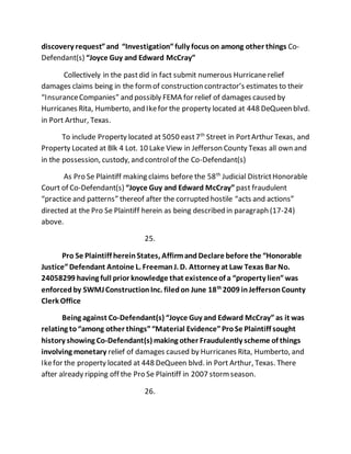 discovery request” and “Investigation” fully focus on among other things Co- 
Defendant(s) “Joyce Guy and Edward McCray” 
Collectively in the past did in fact submit numerous Hurricane relief 
damages claims being in the form of construction contractor’s estimates to their 
“Insurance Companies” and possibly FEMA for relief of damages caused by 
Hurricanes Rita, Humberto, and Ike for the property located at 448 DeQueen blvd. 
in Port Arthur, Texas. 
To include Property located at 5050 east 7th Street in Port Arthur Texas, and 
Property Located at Blk 4 Lot. 10 Lake View in Jefferson County Texas all own and 
in the possession, custody, and control of the Co-Defendant(s) 
As Pro Se Plaintiff making claims before the 58th Judicial District Honorable 
Court of Co-Defendant(s) “Joyce Guy and Edward McCray” past fraudulent 
“practice and patterns” thereof after the corrupted hostile “acts and actions” 
directed at the Pro Se Plaintiff herein as being described in paragraph (17-24) 
above. 
25. 
Pro Se Plaintiff herein States, Affirm and Declare before the “Honorable 
Justice” Defendant Antoine L. Freeman J. D. Attorney at Law Texas Bar No. 
24058299 having full prior knowledge that existence of a “property lien” was 
enforced by SWMJ Construction Inc. filed on June 18th 2009 in Jefferson County 
Clerk Office 
Being against Co-Defendant(s) “Joyce Guy and Edward McCray” as it was 
relating to “among other things” “Material Evidence” Pro Se Plaintiff sought 
history showing Co-Defendant(s) making other Fraudulently scheme of things 
involving monetary relief of damages caused by Hurricanes Rita, Humberto, and 
Ike for the property located at 448 DeQueen blvd. in Port Arthur, Texas. There 
after already ripping off the Pro Se Plaintiff in 2007 storm season. 
26. 
 