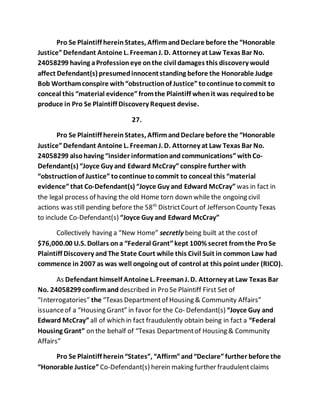 Pro Se Plaintiff herein States, Affirm and Declare before the “Honorable 
Justice” Defendant Antoine L. Freeman J. D. Attorney at Law Texas Bar No. 
24058299 having a Profession eye on the civil damages this discovery would 
affect Defendant(s) presumed innocent standing before the Honorable Judge 
Bob Wortham conspire with “obstruction of Justice” to continue to commit to 
conceal this “material evidence” from the Plaintiff when it was required to be 
produce in Pro Se Plaintiff Discovery Request devise. 
27. 
Pro Se Plaintiff herein States, Affirm and Declare before the “Honorable 
Justice” Defendant Antoine L. Freeman J. D. Attorney at Law Texas Bar No. 
24058299 also having “insider information and communications” with Co- 
Defendant(s) “Joyce Guy and Edward McCray” conspire further with 
“obstruction of Justice” to continue to commit to conceal this “material 
evidence” that Co-Defendant(s) “Joyce Guy and Edward McCray” was in fact in 
the legal process of having the old Home torn down while the ongoing civil 
actions was still pending before the 58th District Court of Jefferson County Texas 
to include Co-Defendant(s) “Joyce Guy and Edward McCray” 
Collectively having a “New Home” secretly being built at the cost of 
$76,000.00 U.S. Dollars on a “Federal Grant” kept 100% secret from the Pro Se 
Plaintiff Discovery and The State Court while this Civil Suit in common Law had 
commence in 2007 as was well ongoing out of control at this point under (RICO). 
As Defendant himself Antoine L. Freeman J. D. Attorney at Law Texas Bar 
No. 24058299 confirm and described in Pro Se Plaintiff First Set of 
“Interrogatories” the “Texas Department of Housing & Community Affairs” 
issuance of a “Housing Grant” in favor for the Co- Defendant(s) “Joyce Guy and 
Edward McCray” all of which in fact fraudulently obtain being in fact a “Federal 
Housing Grant” on the behalf of “Texas Department of Housing & Community 
Affairs” 
Pro Se Plaintiff herein “States”, “Affirm” and “Declare” further before the 
“Honorable Justice” Co-Defendant(s) herein making further fraudulent claims 
 