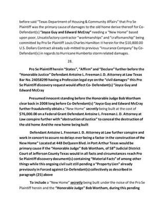 before said “Texas Department of Housing & Community Affairs” that Pro Se 
Plaintiff was the primary cause of damages to the old home derive thereof for Co- 
Defendant(s) “Joyce Guy and Edward McCray” needing a “New Home” based 
upon poor, Unsatisfactory contractor “workmanships” and “craftsmanship” being 
committed by Pro Se Plaintiff Louis Charles Hamilton II herein for the $10,800.00 
U.S. Dollars Contract already sub-mitted to previous “Insurance Company” by Co- 
Defendant(s) in regards to Hurricane Humberto storm related damages. 
28. 
Pro Se Plaintiff herein “States”, “Affirm” and “Declare” further before the 
“Honorable Justice” Defendant Antoine L. Freeman J. D. Attorney at Law Texas 
Bar No. 24058299 having a Profession legal eye on the “civil damages” this Pro 
Se Plaintiff discovery request would affect Co- Defendant(s) “Joyce Guy and 
Edward McCray 
Presumed innocent standing before the Honorable Judge Bob Wortham 
clear back in 2008 long before Co-Defendant(s) “Joyce Guy and Edward McCray 
further fraudulently obtain a “New Home” secretly being built at the cost of 
$76,000.00 on a Federal Grant Defendant Antoine L. Freeman J. D. Attorney at 
Law conspire further with “obstruction of Justice” to conceal the destruction of 
the old home And the new home being built 
Defendant Antoine L. Freeman J. D. Attorney at Law further conspire and 
work in concert to assure no delays ever being a factor in the construction of the 
New Home” Located at 448 DeQueen Blvd. in Port Arthur Texas would be 
primary cause if the “Honorable Judge” Bob Wortham, of 58th Judicial District 
Court of Jefferson County Texas would in all facts and circumstances reach Pro 
Se Plaintiff discovery document(s) containing “Material Facts” of among other 
things while this ongoing civil suit still pending a “Property Lien” already 
previously in Forced against Co-Defendant(s) collectively as described in 
paragraph (25) above 
To include a “New Home” secretly being built under the noise of the Pro Se 
Plaintiff herein and the “Honorable Judge” Bob Wortham, during this pending 
 