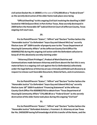 civil action Docket No. A-180805 at the cost of $76,000.00 on a “Federal Grant” 
as the secretly destruction of the older home took place once being 
“Official Dwelling” to this ongoing Civil Suit involving the dwelling in 2007 
located at 448 DeQueen Blvd. in Port Arthur Texas, Now secretly destroyed in 
2009 before the Honorable 58th Judicial District Court of Jefferson County, Texas 
ongoing civil court case. 
29. 
Pro Se Plaintiff herein “States”, “Affirm” and “Declare” further before the 
“Honorable Justice” Co-Defendant “Joyce Guy and Edward McCray” secretly 
filed on June 18th 2009 transfer of property over to the “Texas Department of 
Housing & Community Affairs” at the Jefferson County Clerk Office File 
#2009022762 during this ongoing civil action with the Defendant collusion to 
keep all of this absolutely secretly claiming under 
“Attorney/Client Privileges”, Product of Work Doctrine and 
Communications made between Attorney and Client absent the fact this is very 
material facts in a ongoing civil suit against the Co-Defendant(s) collectively 
under the legal defense of Attorney at Law criminally withhold such discovery as 
request to release such favorable Document, Material facts, and circumstances. 
30. 
Pro Se Plaintiff herein “States”, “Affirm” and “Declare” further before the 
“Honorable Justice” Co-Defendant “Joyce Guy and Edward McCray” secretly 
filed on June 18th 2009 Fraudulent “Financing Statement” at the Jefferson 
County Clerk Office File #2009022763 to obtain from “Texas Department of 
Housing & Community Affairs” $76,000.00 on a “Federal Grant” as the secretly 
destruction of the older home took place during this ongoing “Civil Suit” 
31. 
Pro Se Plaintiff herein “States”, “Affirm” and “Declare” further before the 
“Honorable Justice” Defendant Antoine L. Freeman J. D. Attorney at Law Texas 
Bar No. 24058299 having full knowledge of all this transfer of the Home, and the 
 