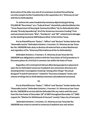 destruction of the older one and all circumstance involved thereof being 
secretly conspire further fraudulently in the capacitates of a “Attorney at Law” 
with the Co-Defendant(s) 
To achieve the same fraudulently monetary objective(s) gain being 
$76,000.00 “New Home” on a “Federal Grant” shamefully submitted Before the 
“Texas Department of Housing & Community Affairs” by Co-Defendant(s) after 
already “Greedy Squandering” all of the Numerous Insurance Funding” from 
each previously Hurricane “Rita”, “Humberto”, and “IKE” related storm damages 
on the dwelling located at 448 DeQueen Blvd. in Port Arthur Texas. 
Pro Se Plaintiff herein “States”, “Affirm” and “Declare” further before the 
“Honorable Justice” Defendant Antoine L. Freeman J. D. Attorney at Law Texas 
Bar No. 24058299 had a duty to disclose all material facts as described herein 
and regardless of his “Attorney/Client defense of the Co-Defendant(s) 
Defendant Antoine L. Freeman J. D. Attorney at Law Texas Bar No. 
24058299 was obligated to conform with the Texas Rules of Civil procedures in 
Discovery phase of a Civil Suit in common law within the State of Texas 
Regardless of it criminal/civil fall out affect being properly in placement 
upon the Co-Defendant numerous fraudulent acts and actions discovery of a 
shocking further investigation involving “among other things” the actual 
designed “Fraud of Contractors” related to “Insurance Company” Scams and 
scheme of things the Co-Defendant(s) monetary calculated and concocted. 
32. 
Pro Se Plaintiff herein “States”, “Affirm” and “Declare” further before the 
“Honorable Justice” Defendant Antoine L. Freeman J. D. Attorney at Law Texas 
Bar No. 24058299 at no time did the Defendant file any notice with the court 
from the time frame of December 18th of 2007 throughout December 11th 2009 
request for “Motion For Withdrawal of Counsel” exactly 7 days shy of two years 
Defendant Antoine L. Freeman J. D. Attorney at Law Texas Bar No. 
24058299 was retain to commit to numerous fraudulent acts and actions 
 