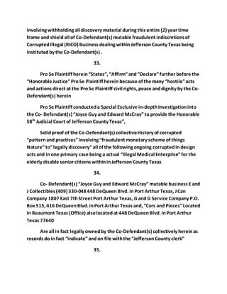 involving withholding all discovery material during this entire (2) year time 
frame and shield all of Co-Defendant(s) mutable fraudulent indiscretions of 
Corrupted Illegal (RICO) Business dealing within Jefferson County Texas being 
instituted by the Co-Defendant(s) . 
33. 
Pro Se Plaintiff herein “States”, “Affirm” and “Declare” further before the 
“Honorable Justice” Pro Se Plaintiff herein because of the many “hostile” acts 
and actions direct at the Pro Se Plaintiff civil rights, peace and dignity by the Co- 
Defendant(s) herein 
Pro Se Plaintiff conducted a Special Exclusive in-depth Investigation into 
the Co- Defendant(s) “Joyce Guy and Edward McCray” to provide the Honorable 
58th Judicial Court of Jefferson County Texas”, 
Solid proof of the Co-Defendant(s) collective History of corrupted 
“pattern and practices” involving “fraudulent monetary scheme of things 
Nature” to” legally discovery” all of the following ongoing corrupted in design 
acts and in one primary case being a actual “Illegal Medical Enterprise” for the 
elderly disable senior citizens within in Jefferson County Texas 
34. 
Co- Defendant(s) “Joyce Guy and Edward McCray” mutable business E and 
J Collectibles (409) 330-048 448 DeQueen Blvd. in Port Arthur Texas, J Can 
Company 1807 East 7th Street Port Arthur Texas, G and G Service Company P.O. 
Box 515, 416 DeQueen Blvd. in Port Arthur Texas and, “Cars and Pieces” Located 
in Beaumont Texas (Office) also located at 448 DeQueen Blvd. in Port Arthur 
Texas 77640 
Are all in fact legally owned by the Co-Defendant(s) collectively herein as 
records do in fact “indicate” and on file with the “Jefferson County clerk” 
35. 
 
