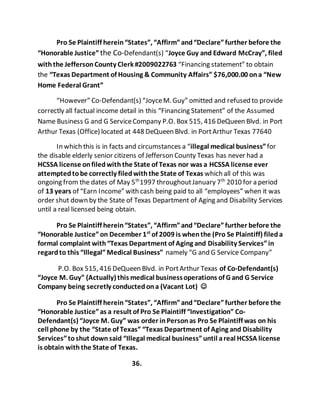 Pro Se Plaintiff herein “States”, “Affirm” and “Declare” further before the 
“Honorable Justice” the Co-Defendant(s) “Joyce Guy and Edward McCray”, filed 
with the Jefferson County Clerk #2009022763 “Financing statement” to obtain 
the “Texas Department of Housing & Community Affairs” $76,000.00 on a “New 
Home Federal Grant” 
“However” Co-Defendant(s) “Joyce M. Guy” omitted and refused to provide 
correctly all factual income detail in this “Financing Statement” of the Assumed 
Name Business G and G Service Company P.O. Box 515, 416 DeQueen Blvd. in Port 
Arthur Texas (Office) located at 448 DeQueen Blvd. in Port Arthur Texas 77640 
In which this is in facts and circumstances a “illegal medical business” for 
the disable elderly senior citizens of Jefferson County Texas has never had a 
HCSSA license on filed with the State of Texas nor was a HCSSA license ever 
attempted to be correctly filed with the State of Texas which all of this was 
ongoing from the dates of May 5th1997 throughout January 7th 2010 for a period 
of 13 years of “Earn Income” with cash being paid to all “employees” when it was 
order shut down by the State of Texas Department of Aging and Disability Services 
until a real licensed being obtain. 
Pro Se Plaintiff herein “States”, “Affirm” and “Declare” further before the 
“Honorable Justice” on December 1st of 2009 is when the (Pro Se Plaintiff) filed a 
formal complaint with “Texas Department of Aging and Disability Services” in 
regard to this “Illegal” Medical Business” namely “G and G Service Company” 
P.O. Box 515, 416 DeQueen Blvd. in Port Arthur Texas of Co-Defendant(s) 
“Joyce M. Guy” (Actually) this medical business operations of G and G Service 
Company being secretly conducted on a (Vacant Lot)  
Pro Se Plaintiff herein “States”, “Affirm” and “Declare” further before the 
“Honorable Justice” as a result of Pro Se Plaintiff “Investigation” Co- 
Defendant(s) “Joyce M. Guy” was order in Person as Pro Se Plaintiff was on his 
cell phone by the “State of Texas” “Texas Department of Aging and Disability 
Services” to shut down said “Illegal medical business” until a real HCSSA license 
is obtain with the State of Texas. 
36. 
 