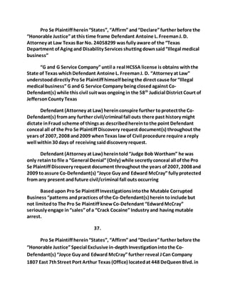 Pro Se Plaintiff herein “States”, “Affirm” and “Declare” further before the 
“Honorable Justice” at this time frame Defendant Antoine L. Freeman J. D. 
Attorney at Law Texas Bar No. 24058299 was fully aware of the “Texas 
Department of Aging and Disability Services shutting down said “Illegal medical 
business” 
“G and G Service Company” until a real HCSSA license is obtains with the 
State of Texas which Defendant Antoine L. Freeman J. D. “Attorney at Law” 
understood directly Pro Se Plaintiff himself being the direct cause for “Illegal 
medical business” G and G Service Company being closed against Co- 
Defendant(s) while this civil suit was ongoing in the 58th Judicial District Court of 
Jefferson County Texas 
Defendant (Attorney at Law) herein conspire further to protect the Co- 
Defendant(s) from any further civil/criminal fall outs there past history might 
dictate in Fraud scheme of things as described herein to the point Defendant 
conceal all of the Pro Se Plaintiff Discovery request document(s) throughout the 
years of 2007, 2008 and 2009 when Texas law of Civil procedure require a reply 
well within 30 days of receiving said discovery request. 
Defendant (Attorney at Law) herein told “Judge Bob Wortham” he was 
only retain to file a “General Denial” (Only) while secretly conceal all of the Pro 
Se Plaintiff Discovery request document throughout the years of 2007, 2008 and 
2009 to assure Co-Defendant(s) “Joyce Guy and Edward McCray” fully protected 
from any present and future civil/criminal fall outs occurring 
Based upon Pro Se Plaintiff Investigations into the Mutable Corrupted 
Business “patterns and practices of the Co-Defendant(s) herein to include but 
not limited to The Pro Se Plaintiff knew Co-Defendant “Edward McCray” 
seriously engage in “sales” of a “Crack Cocaine” Industry and having mutable 
arrest. 
37. 
Pro Se Plaintiff herein “States”, “Affirm” and “Declare” further before the 
“Honorable Justice” Special Exclusive in-depth Investigation into the Co- 
Defendant(s) “Joyce Guy and Edward McCray” further reveal J Can Company 
1807 East 7th Street Port Arthur Texas (Office) located at 448 DeQueen Blvd. in 
 