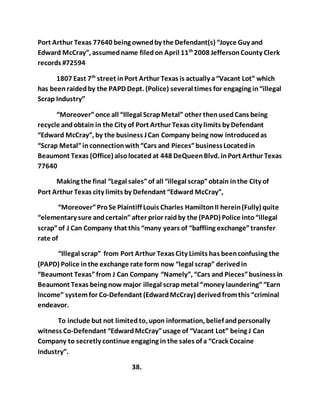 Port Arthur Texas 77640 being owned by the Defendant(s) “Joyce Guy and 
Edward McCray”, assumed name filed on April 11th 2008 Jefferson County Clerk 
records #72594 
1807 East 7th street in Port Arthur Texas is actually a “Vacant Lot” which 
has been raided by the PAPD Dept. (Police) several times for engaging in “illegal 
Scrap Industry” 
“Moreover” once all “Illegal Scrap Metal” other then used Cans being 
recycle and obtain in the City of Port Arthur Texas city limits by Defendant 
“Edward McCray”, by the business J Can Company being now introduced as 
“Scrap Metal” in connection with “Cars and Pieces” business Located in 
Beaumont Texas (Office) also located at 448 DeQueen Blvd. in Port Arthur Texas 
77640 
Making the final “Legal sales” of all “illegal scrap” obtain in the City of 
Port Arthur Texas city limits by Defendant “Edward McCray”, 
“Moreover” Pro Se Plaintiff Louis Charles Hamilton II herein (Fully) quite 
“elementary sure and certain” after prior raid by the (PAPD) Police into “illegal 
scrap” of J Can Company that this “many years of “baffling exchange” transfer 
rate of 
“Illegal scrap” from Port Arthur Texas City Limits has been confusing the 
(PAPD) Police in the exchange rate form now “legal scrap” derived in 
“Beaumont Texas” from J Can Company “Namely”, “Cars and Pieces” business in 
Beaumont Texas being now major illegal scrap metal “money laundering” “Earn 
Income” system for Co-Defendant (Edward McCray) derived from this “criminal 
endeavor. 
To include but not limited to, upon information, belief and personally 
witness Co-Defendant “Edward McCray” usage of “Vacant Lot” being J Can 
Company to secretly continue engaging in the sales of a “Crack Cocaine 
Industry”. 
38. 
 